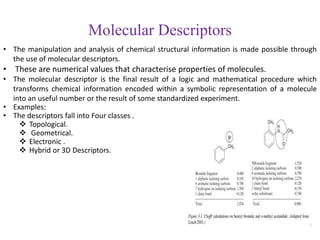 Molecular Descriptors
• The manipulation and analysis of chemical structural information is made possible through
the use of molecular descriptors.
• These are numerical values that characterise properties of molecules.
• The molecular descriptor is the final result of a logic and mathematical procedure which
transforms chemical information encoded within a symbolic representation of a molecule
into an useful number or the result of some standardized experiment.
• Examples:
• The descriptors fall into Four classes .
 Topological.
 Geometrical.
 Electronic .
 Hybrid or 3D Descriptors.
 