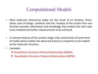 Computational Models
• Most molecular discoveries today are the result of an iterative, three-
phase cycle of design, synthesis and test. Analysis of the results from one
iteration provides information and knowledge that enables the next cycle
to be initiated and further improvements to be achieved.
• A common feature of this analysis stage is the construction of some form
of model which enables the observed activity or properties to be related
to the molecular structure.
• Examples:
 Quantitative Structure-Activity Relationships (QSARs)
 Quantitative Structure–Property Relationships (QSPRs)
 