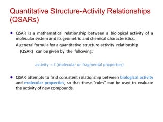 Quantitative Structure-Activity Relationships
(QSARs)
QSAR is a mathematical relationship between a biological activity of a
molecular system and its geometric and chemical characteristics.
A general formula for a quantitative structure-activity relationship
(QSAR) can be given by the following:
activity = f (molecular or fragmental properties)
QSAR attempts to find consistent relationship between biological activity
and molecular properties, so that these “rules” can be used to evaluate
the activity of new compounds.
 