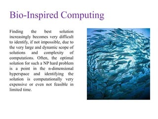 Bio-Inspired Computing
Finding the best solution
increasingly becomes very difficult
to identify, if not impossible, due to
the very large and dynamic scope of
solutions and complexity of
computations. Often, the optimal
solution for such a NP hard problem
is a point in the n-dimensional
hyperspace and identifying the
solution is computationally very
expensive or even not feasible in
limited time.
 