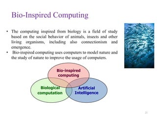 Bio-Inspired Computing
21
• The computing inspired from biology is a field of study
based on the social behavior of animals, insects and other
living organisms, including also connectionism and
emergence.
• Bio-inspired computing uses computers to model nature and
the study of nature to improve the usage of computers.
Biological
computation
Artificial
Intelligence
Bio-inspired
computing
 