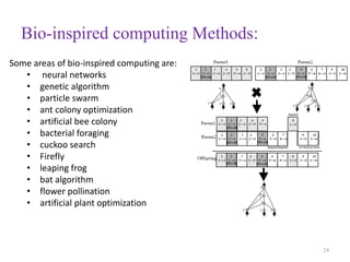 Bio-inspired computing Methods:
24
Some areas of bio-inspired computing are:
• neural networks
• genetic algorithm
• particle swarm
• ant colony optimization
• artificial bee colony
• bacterial foraging
• cuckoo search
• Firefly
• leaping frog
• bat algorithm
• flower pollination
• artificial plant optimization
 