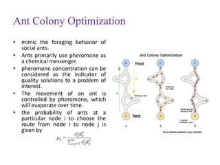 Ant Colony Optimization
• mimic the foraging behavior of
social ants.
• Ants primarily use pheromone as
a chemical messenger.
• pheromone concentration can be
considered as the indicator of
quality solutions to a problem of
interest.
• The movement of an ant is
controlled by pheromone, which
will evaporate over time.
• the probability of ants at a
particular node i to choose the
route from node i to node j is
given by
 