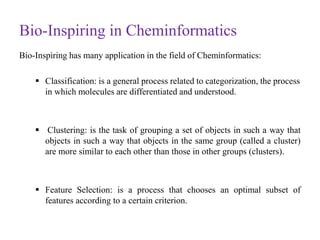 Bio-Inspiring in Cheminformatics
Bio-Inspiring has many application in the field of Cheminformatics:
 Classification: is a general process related to categorization, the process
in which molecules are differentiated and understood.
 Clustering: is the task of grouping a set of objects in such a way that
objects in such a way that objects in the same group (called a cluster)
are more similar to each other than those in other groups (clusters).
 Feature Selection: is a process that chooses an optimal subset of
features according to a certain criterion.
 