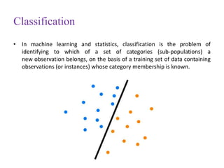 Classification
• In machine learning and statistics, classification is the problem of
identifying to which of a set of categories (sub-populations) a
new observation belongs, on the basis of a training set of data containing
observations (or instances) whose category membership is known.
 