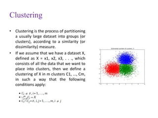 Clustering
• Clustering is the process of partitioning
a usually large dataset into groups (or
clusters), according to a similarity (or
dissimilarity) measure.
• If we assume that we have a dataset X,
defined as X = x1, x2, x3, . . ., which
consists of all the data that we want to
place into clusters, then we define a
clustering of X in m clusters C1, ..., Cm,
in such a way that the following
conditions apply:
 