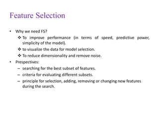 Feature Selection
• Why we need FS?
 To improve performance (in terms of speed, predictive power,
simplicity of the model).
 to visualize the data for model selection.
 To reduce dimensionality and remove noise.
• Prespectives:
– searching for the best subset of features.
– criteria for evaluating different subsets.
– principle for selection, adding, removing or changing new features
during the search.
 