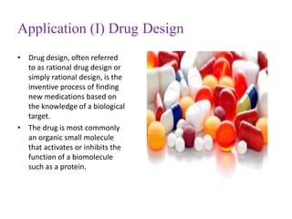 Application (I) Drug Design
• Drug design, often referred
to as rational drug design or
simply rational design, is the
inventive process of finding
new medications based on
the knowledge of a biological
target.
• The drug is most commonly
an organic small molecule
that activates or inhibits the
function of a biomolecule
such as a protein.
 