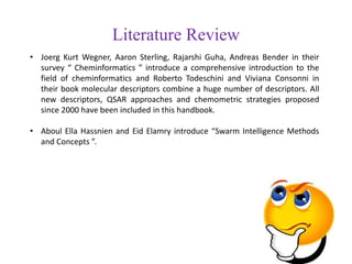 Literature Review
• Joerg Kurt Wegner, Aaron Sterling, Rajarshi Guha, Andreas Bender in their
survey “ Cheminformatics ” introduce a comprehensive introduction to the
field of cheminformatics and Roberto Todeschini and Viviana Consonni in
their book molecular descriptors combine a huge number of descriptors. All
new descriptors, QSAR approaches and chemometric strategies proposed
since 2000 have been included in this handbook.
• Aboul Ella Hassnien and Eid Elamry introduce “Swarm Intelligence Methods
and Concepts ”.
 