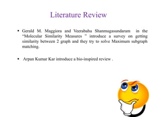 Literature Review
 Gerald M. Maggiora and Veerabahu Shanmugasundaram in the
“Molecular Similarity Measures ” introduce a survey on getting
similarity between 2 graph and they try to solve Maximum subgraph
matching.
 Arpan Kumar Kar introduce a bio-inspired review .
 