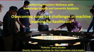 Enhancing Precision Wellness with
Knowledge Graphs and Semantic Analytics
Or
Overcoming some key challenges in machine
learning for healthcare
Professor James Hendler
Director, Rensselaer Institute for Data Exploration and Analytics
 