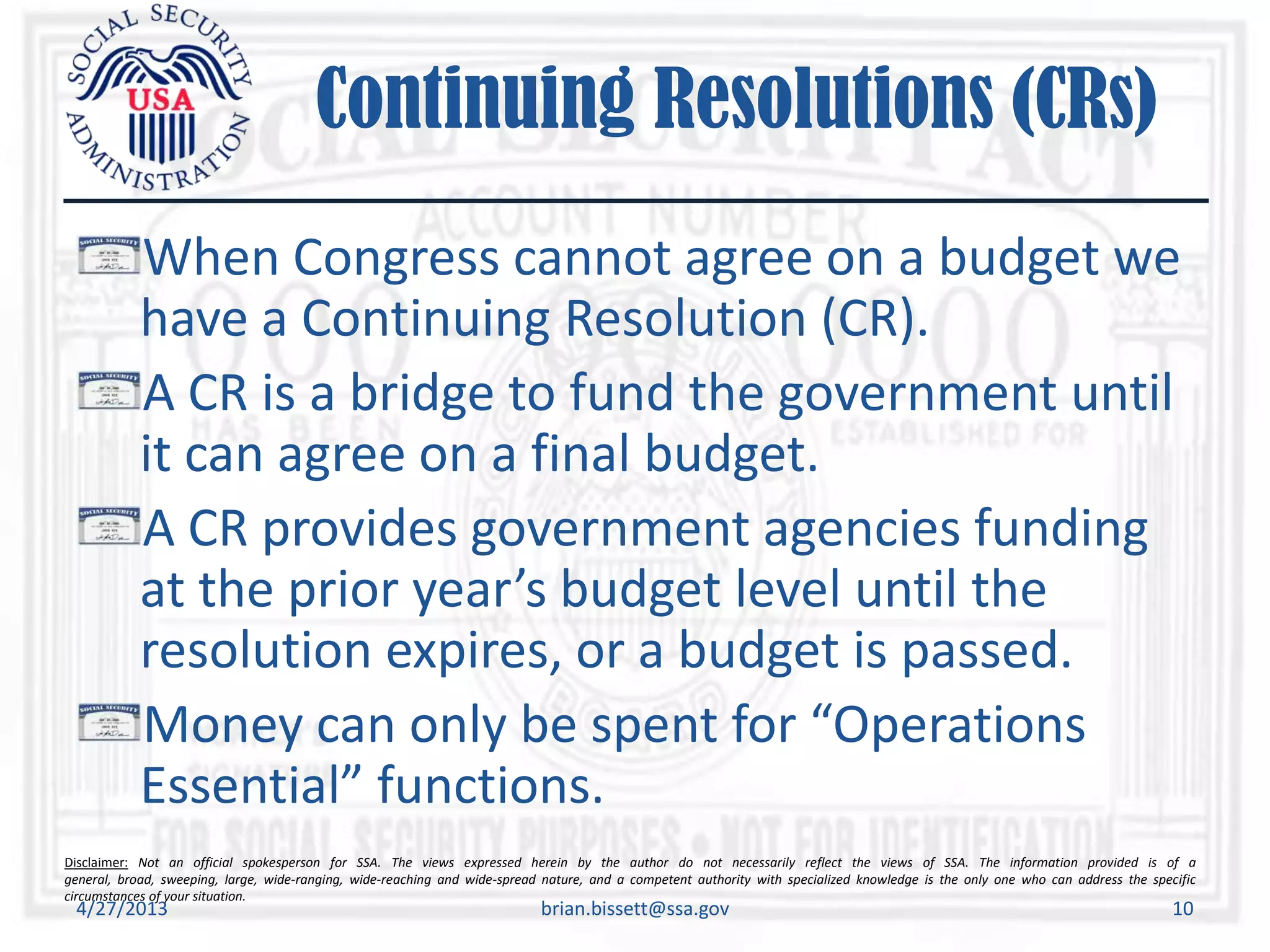 Disclaimer: Not an official spokesperson for SSA. The views expressed herein by the author do not necessarily reflect the views of SSA. The information provided is of a
general, broad, sweeping, large, wide-ranging, wide-reaching and wide-spread nature, and a competent authority with specialized knowledge is the only one who can address the specific
circumstances of your situation.
Continuing Resolutions (CRs)
When Congress cannot agree on a budget we
have a Continuing Resolution (CR).
A CR is a bridge to fund the government until
it can agree on a final budget.
A CR provides government agencies funding
at the prior year’s budget level until the
resolution expires, or a budget is passed.
Money can only be spent for “Operations
Essential” functions.
4/27/2013 brian.bissett@ssa.gov 10
 