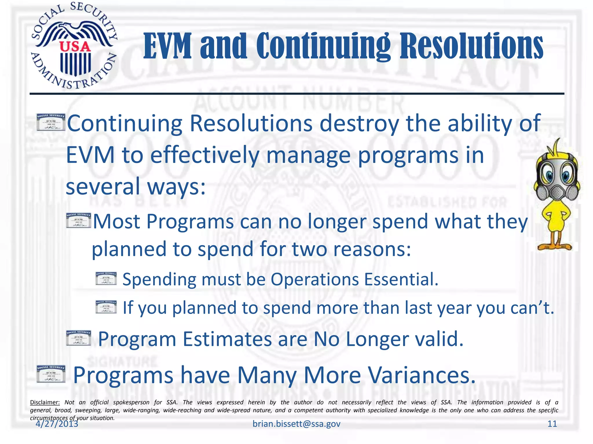 Disclaimer: Not an official spokesperson for SSA. The views expressed herein by the author do not necessarily reflect the views of SSA. The information provided is of a
general, broad, sweeping, large, wide-ranging, wide-reaching and wide-spread nature, and a competent authority with specialized knowledge is the only one who can address the specific
circumstances of your situation.
EVM and Continuing Resolutions
Continuing Resolutions destroy the ability of
EVM to effectively manage programs in
several ways:
Most Programs can no longer spend what they
planned to spend for two reasons:
Spending must be Operations Essential.
If you planned to spend more than last year you can’t.
Program Estimates are No Longer valid.
Programs have Many More Variances.
4/27/2013 brian.bissett@ssa.gov 11
 