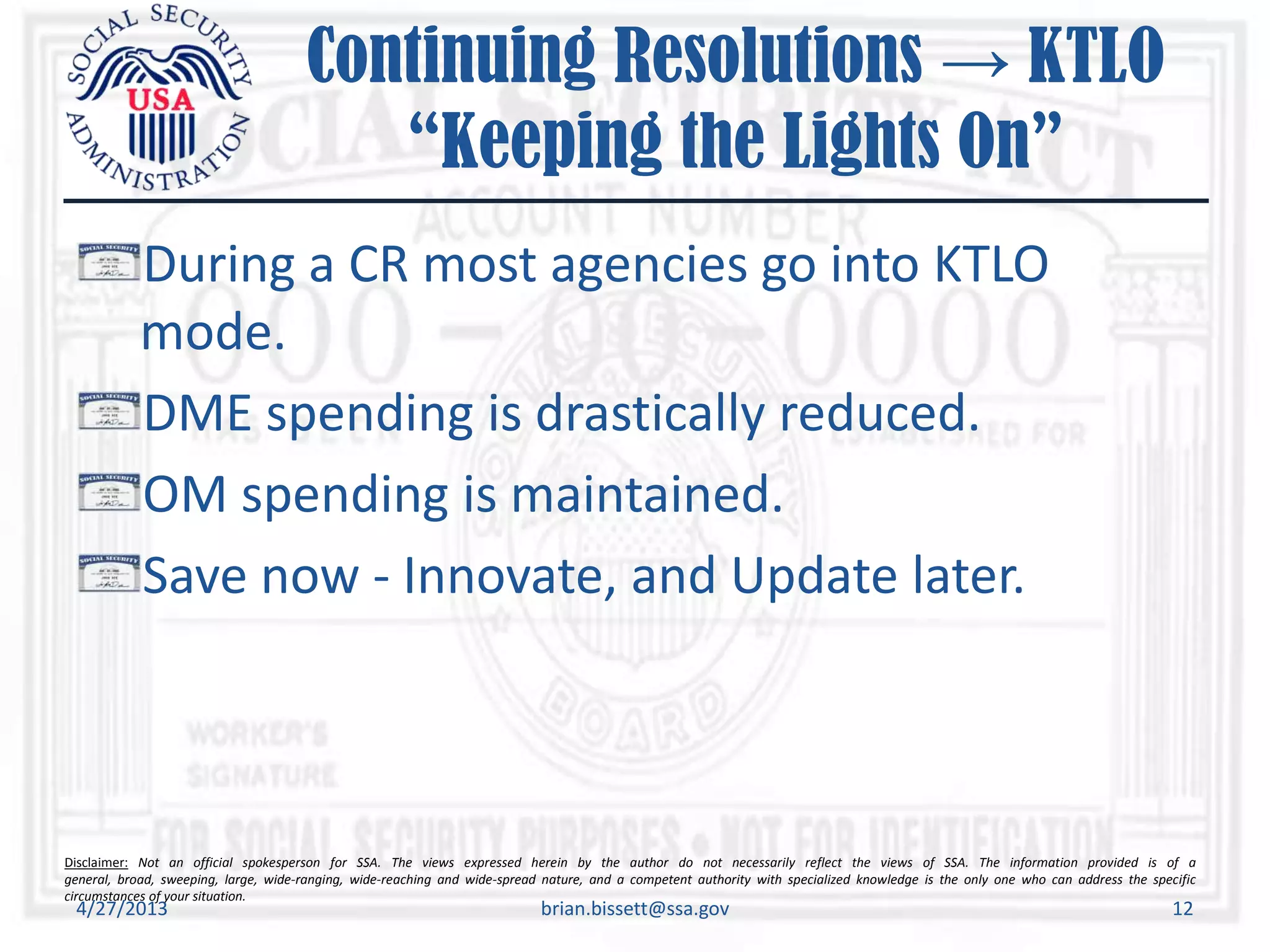 Disclaimer: Not an official spokesperson for SSA. The views expressed herein by the author do not necessarily reflect the views of SSA. The information provided is of a
general, broad, sweeping, large, wide-ranging, wide-reaching and wide-spread nature, and a competent authority with specialized knowledge is the only one who can address the specific
circumstances of your situation.
Continuing Resolutions → KTLO
“Keeping the Lights On”
During a CR most agencies go into KTLO
mode.
DME spending is drastically reduced.
OM spending is maintained.
Save now - Innovate, and Update later.
4/27/2013 brian.bissett@ssa.gov 12
 
