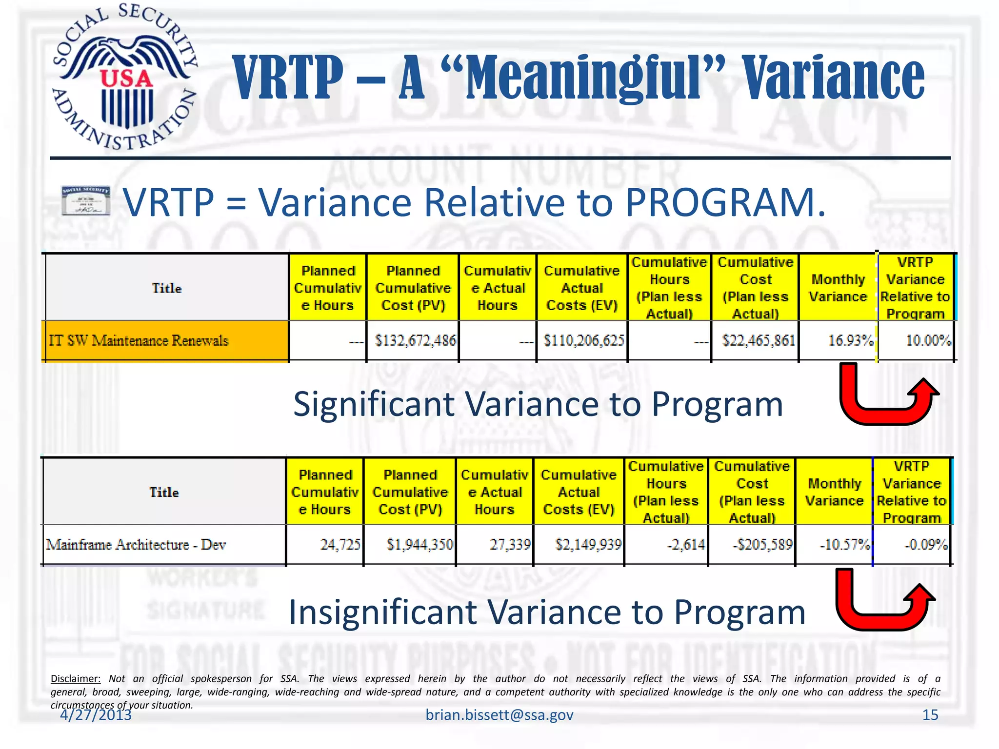 Disclaimer: Not an official spokesperson for SSA. The views expressed herein by the author do not necessarily reflect the views of SSA. The information provided is of a
general, broad, sweeping, large, wide-ranging, wide-reaching and wide-spread nature, and a competent authority with specialized knowledge is the only one who can address the specific
circumstances of your situation.
VRTP – A “Meaningful” Variance
VRTP = Variance Relative to PROGRAM.
4/27/2013 brian.bissett@ssa.gov 15
Significant Variance to Program
Insignificant Variance to Program
 