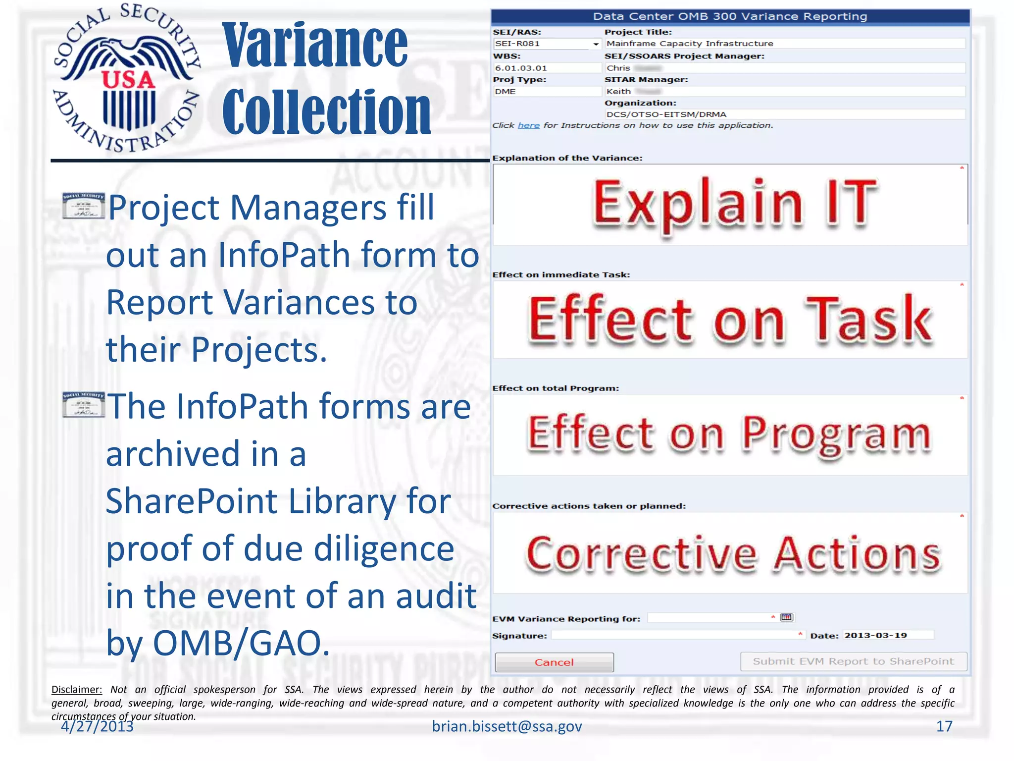 Disclaimer: Not an official spokesperson for SSA. The views expressed herein by the author do not necessarily reflect the views of SSA. The information provided is of a
general, broad, sweeping, large, wide-ranging, wide-reaching and wide-spread nature, and a competent authority with specialized knowledge is the only one who can address the specific
circumstances of your situation.
Variance
Collection
4/27/2013 brian.bissett@ssa.gov 17
Project Managers fill
out an InfoPath form to
Report Variances to
their Projects.
The InfoPath forms are
archived in a
SharePoint Library for
proof of due diligence
in the event of an audit
by OMB/GAO.
 