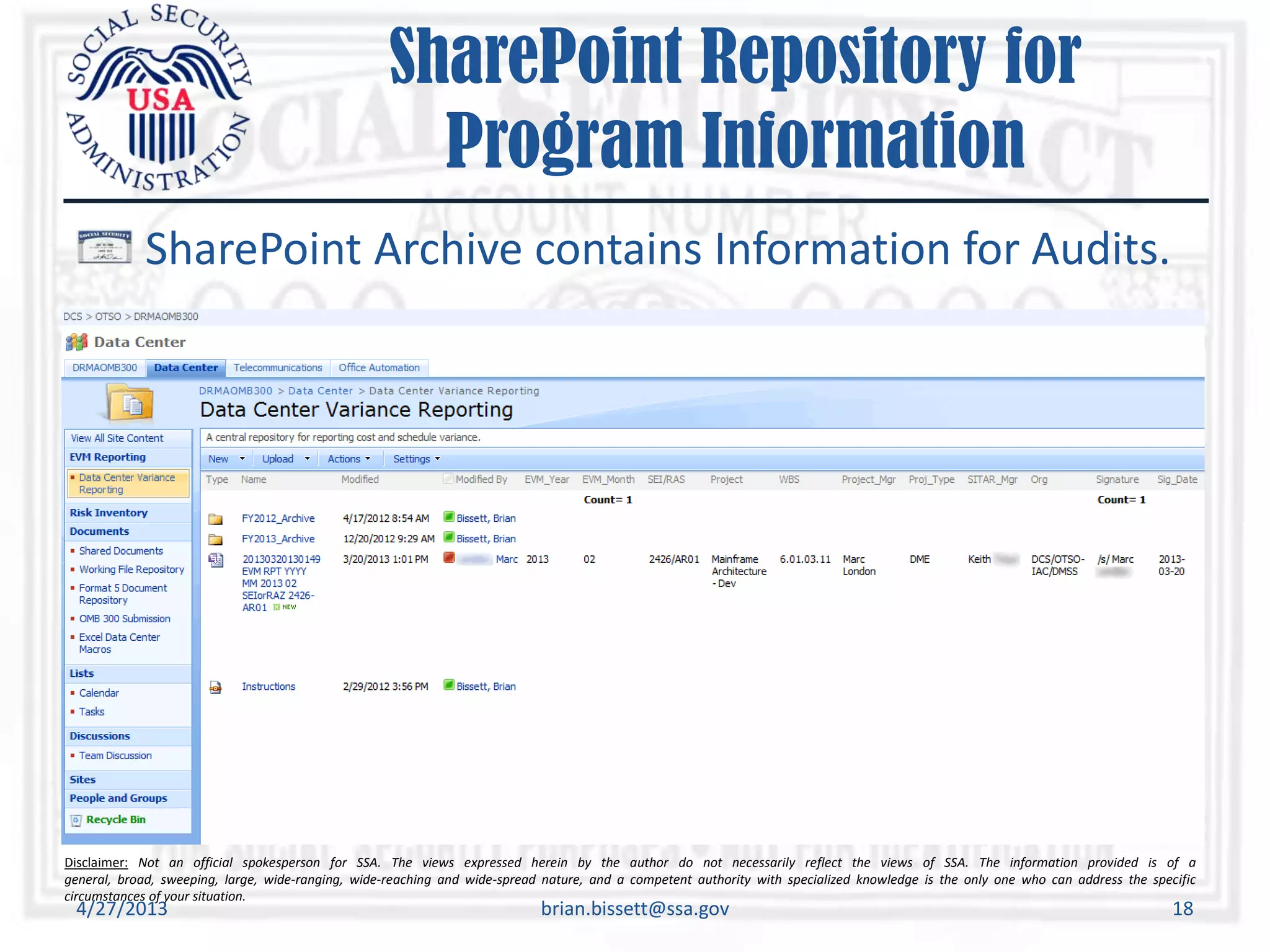 Disclaimer: Not an official spokesperson for SSA. The views expressed herein by the author do not necessarily reflect the views of SSA. The information provided is of a
general, broad, sweeping, large, wide-ranging, wide-reaching and wide-spread nature, and a competent authority with specialized knowledge is the only one who can address the specific
circumstances of your situation.
SharePoint Repository for
Program Information
SharePoint Archive contains Information for Audits.
4/27/2013 brian.bissett@ssa.gov 18
 