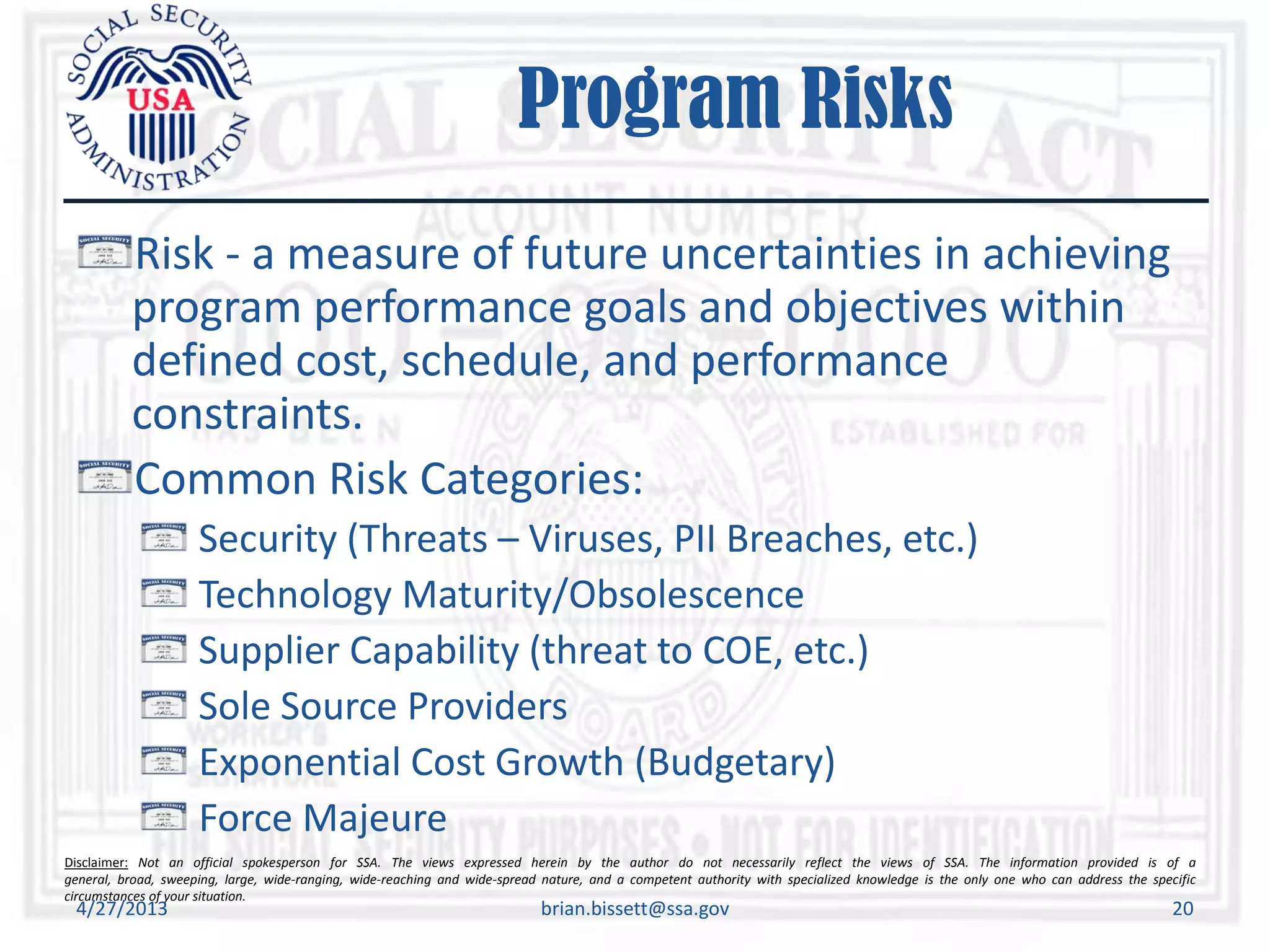 Disclaimer: Not an official spokesperson for SSA. The views expressed herein by the author do not necessarily reflect the views of SSA. The information provided is of a
general, broad, sweeping, large, wide-ranging, wide-reaching and wide-spread nature, and a competent authority with specialized knowledge is the only one who can address the specific
circumstances of your situation.
Program Risks
Risk - a measure of future uncertainties in achieving
program performance goals and objectives within
defined cost, schedule, and performance
constraints.
Common Risk Categories:
Security (Threats – Viruses, PII Breaches, etc.)
Technology Maturity/Obsolescence
Supplier Capability (threat to COE, etc.)
Sole Source Providers
Exponential Cost Growth (Budgetary)
Force Majeure
4/27/2013 brian.bissett@ssa.gov 20
 