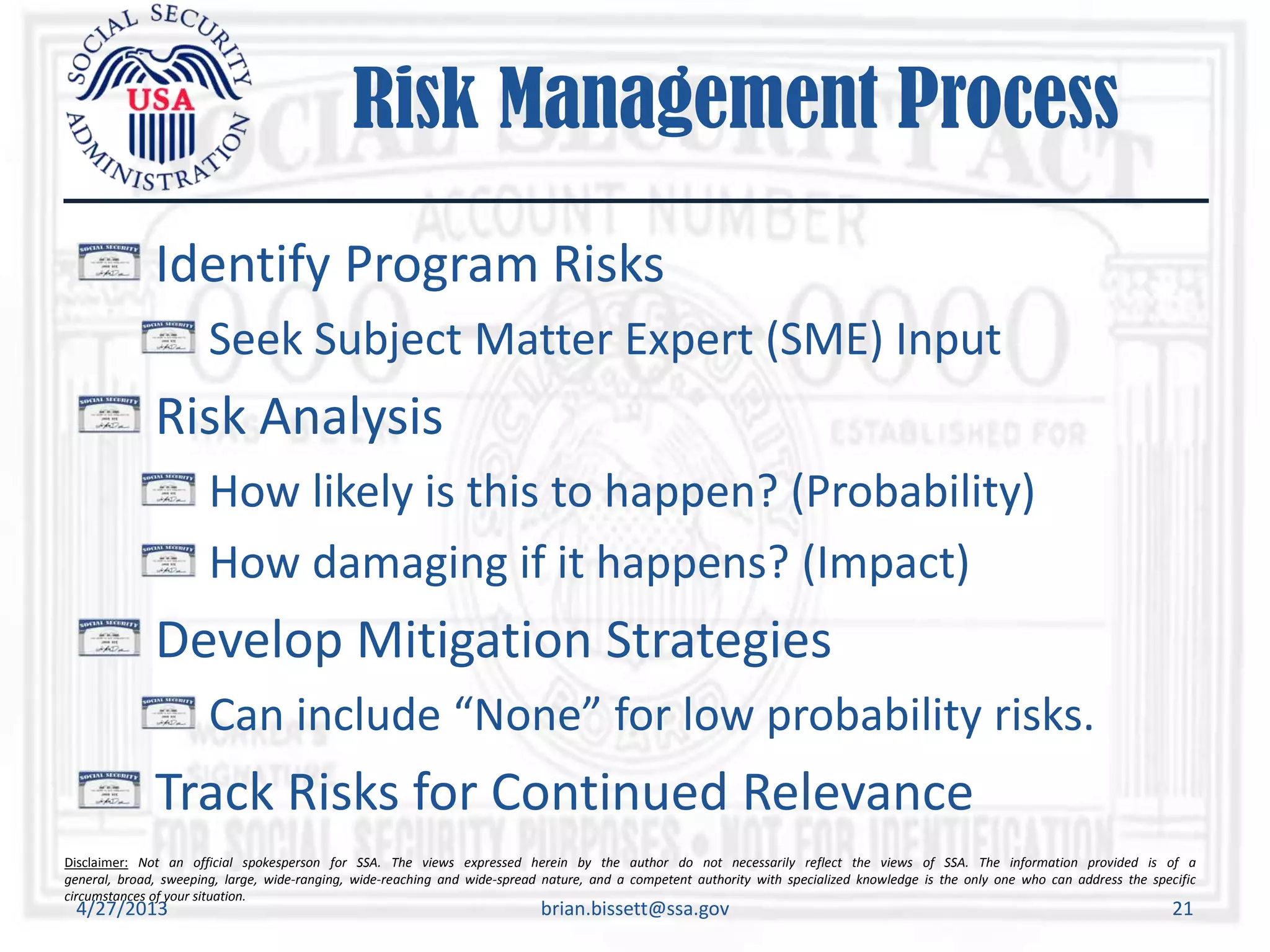 Disclaimer: Not an official spokesperson for SSA. The views expressed herein by the author do not necessarily reflect the views of SSA. The information provided is of a
general, broad, sweeping, large, wide-ranging, wide-reaching and wide-spread nature, and a competent authority with specialized knowledge is the only one who can address the specific
circumstances of your situation.
Risk Management Process
Identify Program Risks
Seek Subject Matter Expert (SME) Input
Risk Analysis
How likely is this to happen? (Probability)
How damaging if it happens? (Impact)
Develop Mitigation Strategies
Can include “None” for low probability risks.
Track Risks for Continued Relevance
4/27/2013 brian.bissett@ssa.gov 21
 
