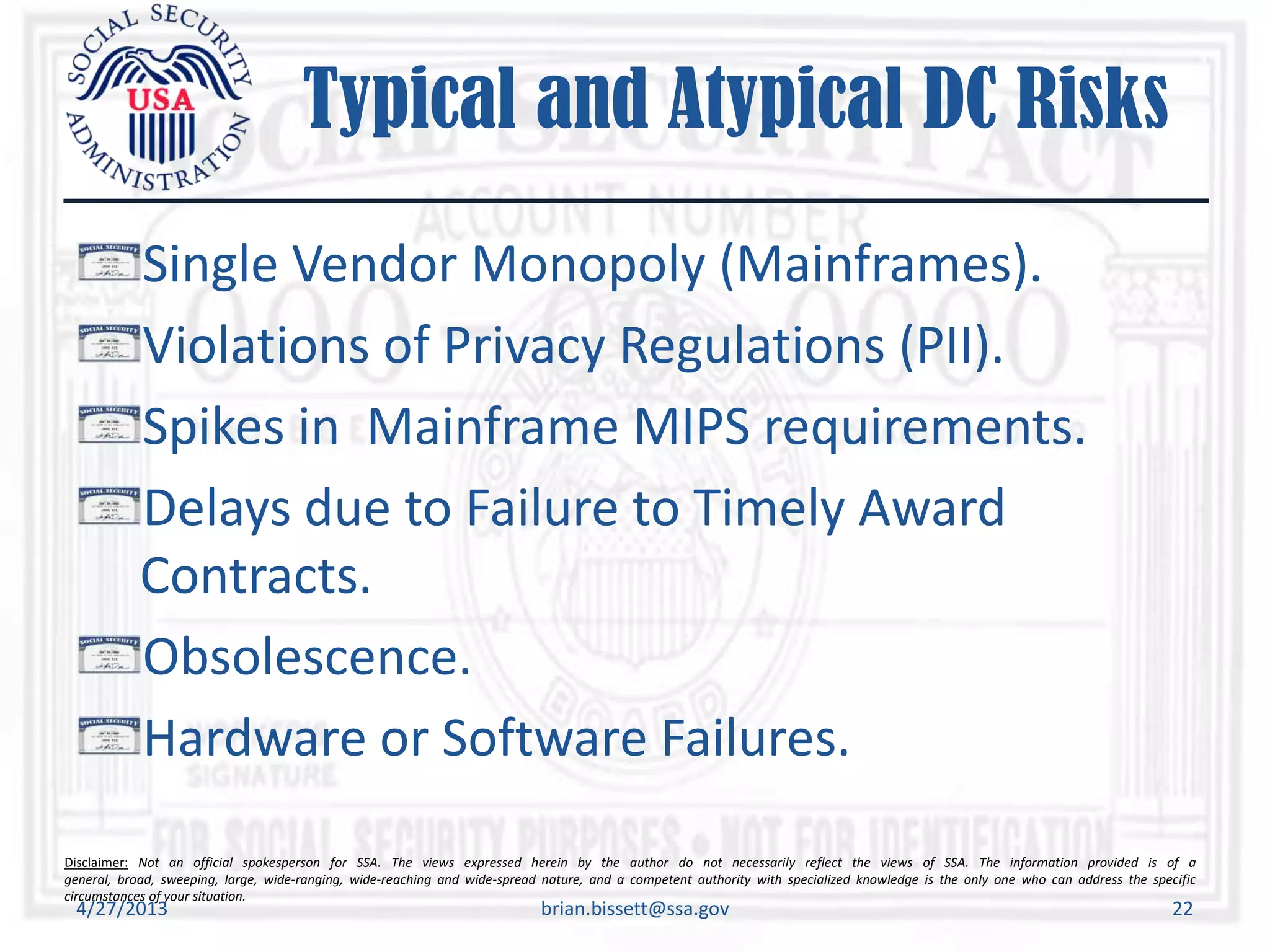 Disclaimer: Not an official spokesperson for SSA. The views expressed herein by the author do not necessarily reflect the views of SSA. The information provided is of a
general, broad, sweeping, large, wide-ranging, wide-reaching and wide-spread nature, and a competent authority with specialized knowledge is the only one who can address the specific
circumstances of your situation.
Typical and Atypical DC Risks
Single Vendor Monopoly (Mainframes).
Violations of Privacy Regulations (PII).
Spikes in Mainframe MIPS requirements.
Delays due to Failure to Timely Award
Contracts.
Obsolescence.
Hardware or Software Failures.
4/27/2013 brian.bissett@ssa.gov 22
 
