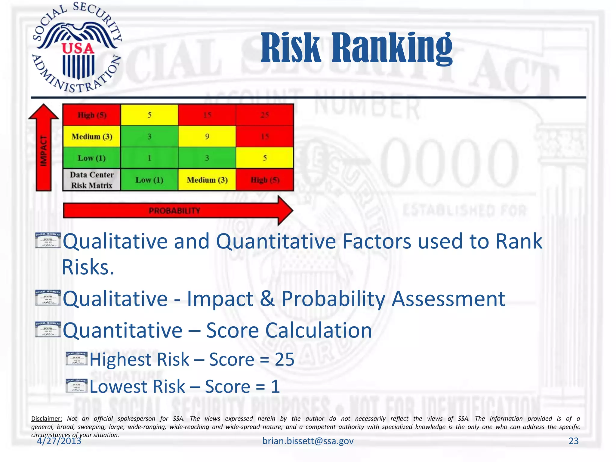 Disclaimer: Not an official spokesperson for SSA. The views expressed herein by the author do not necessarily reflect the views of SSA. The information provided is of a
general, broad, sweeping, large, wide-ranging, wide-reaching and wide-spread nature, and a competent authority with specialized knowledge is the only one who can address the specific
circumstances of your situation.
Risk Ranking
Qualitative and Quantitative Factors used to Rank
Risks.
Qualitative - Impact & Probability Assessment
Quantitative – Score Calculation
Highest Risk – Score = 25
Lowest Risk – Score = 1
4/27/2013 brian.bissett@ssa.gov 23
 