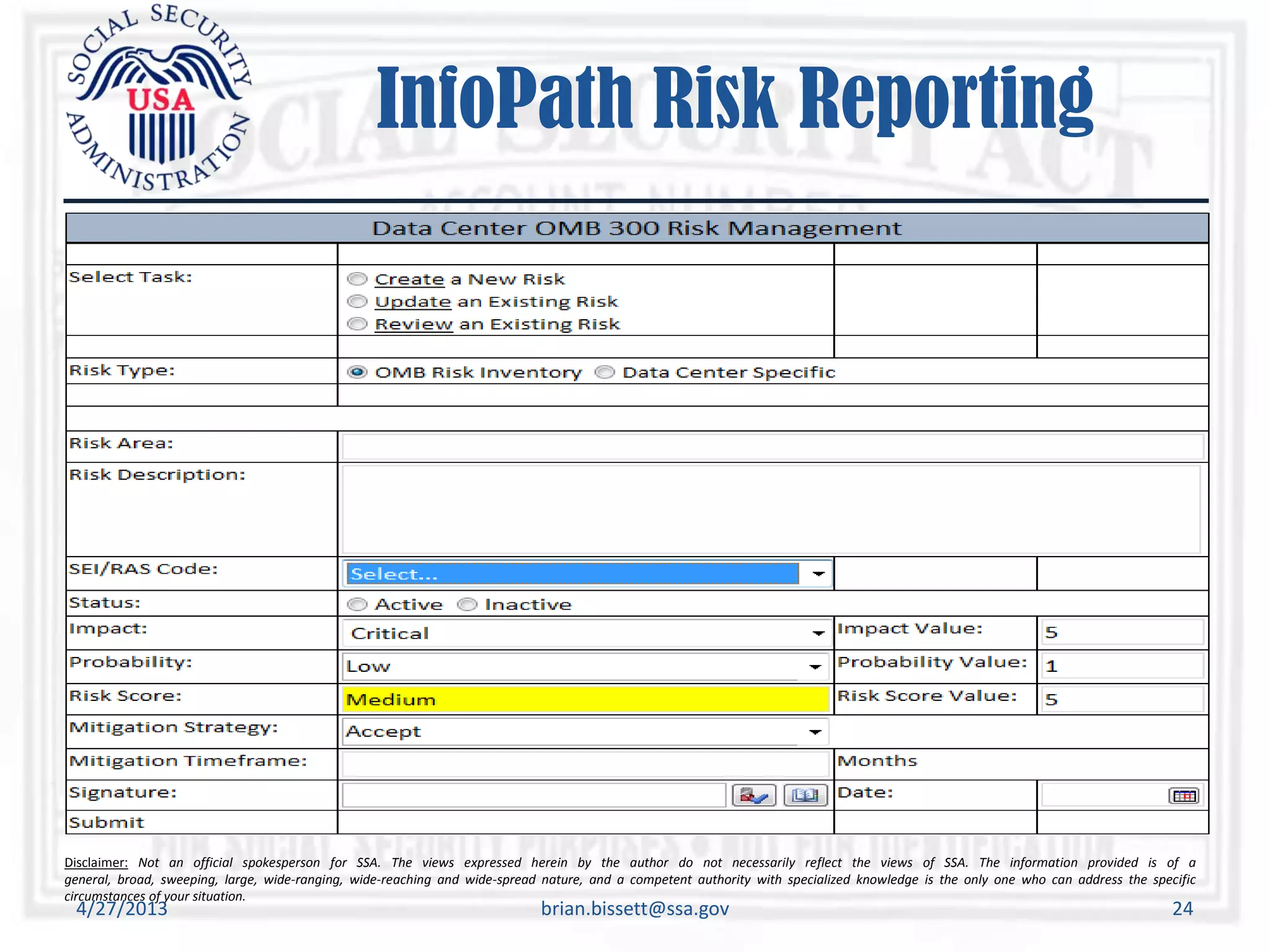 Disclaimer: Not an official spokesperson for SSA. The views expressed herein by the author do not necessarily reflect the views of SSA. The information provided is of a
general, broad, sweeping, large, wide-ranging, wide-reaching and wide-spread nature, and a competent authority with specialized knowledge is the only one who can address the specific
circumstances of your situation.
InfoPath Risk Reporting
4/27/2013 brian.bissett@ssa.gov 24
 