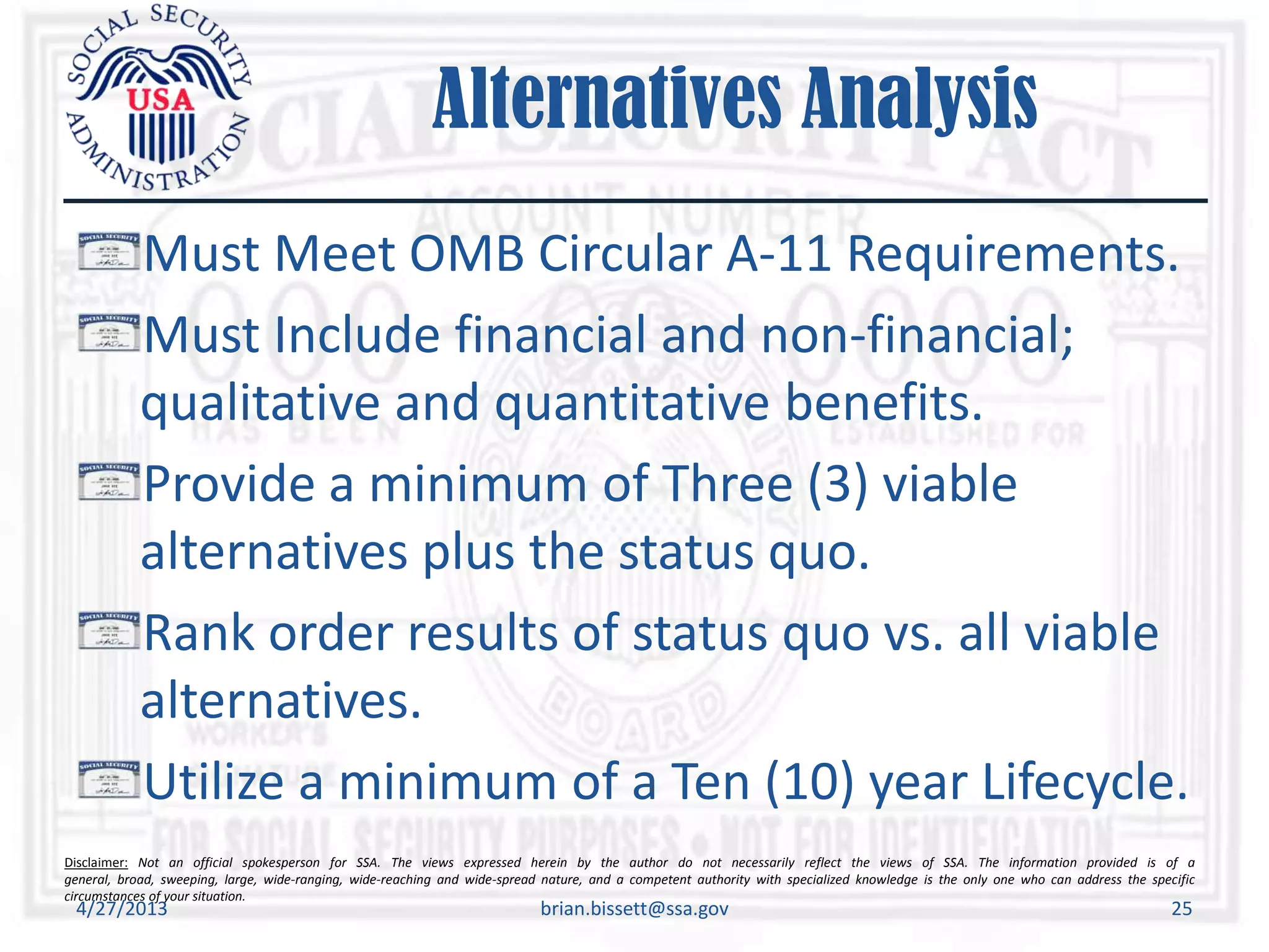 Disclaimer: Not an official spokesperson for SSA. The views expressed herein by the author do not necessarily reflect the views of SSA. The information provided is of a
general, broad, sweeping, large, wide-ranging, wide-reaching and wide-spread nature, and a competent authority with specialized knowledge is the only one who can address the specific
circumstances of your situation.
Alternatives Analysis
Must Meet OMB Circular A-11 Requirements.
Must Include financial and non-financial;
qualitative and quantitative benefits.
Provide a minimum of Three (3) viable
alternatives plus the status quo.
Rank order results of status quo vs. all viable
alternatives.
Utilize a minimum of a Ten (10) year Lifecycle.
4/27/2013 brian.bissett@ssa.gov 25
 