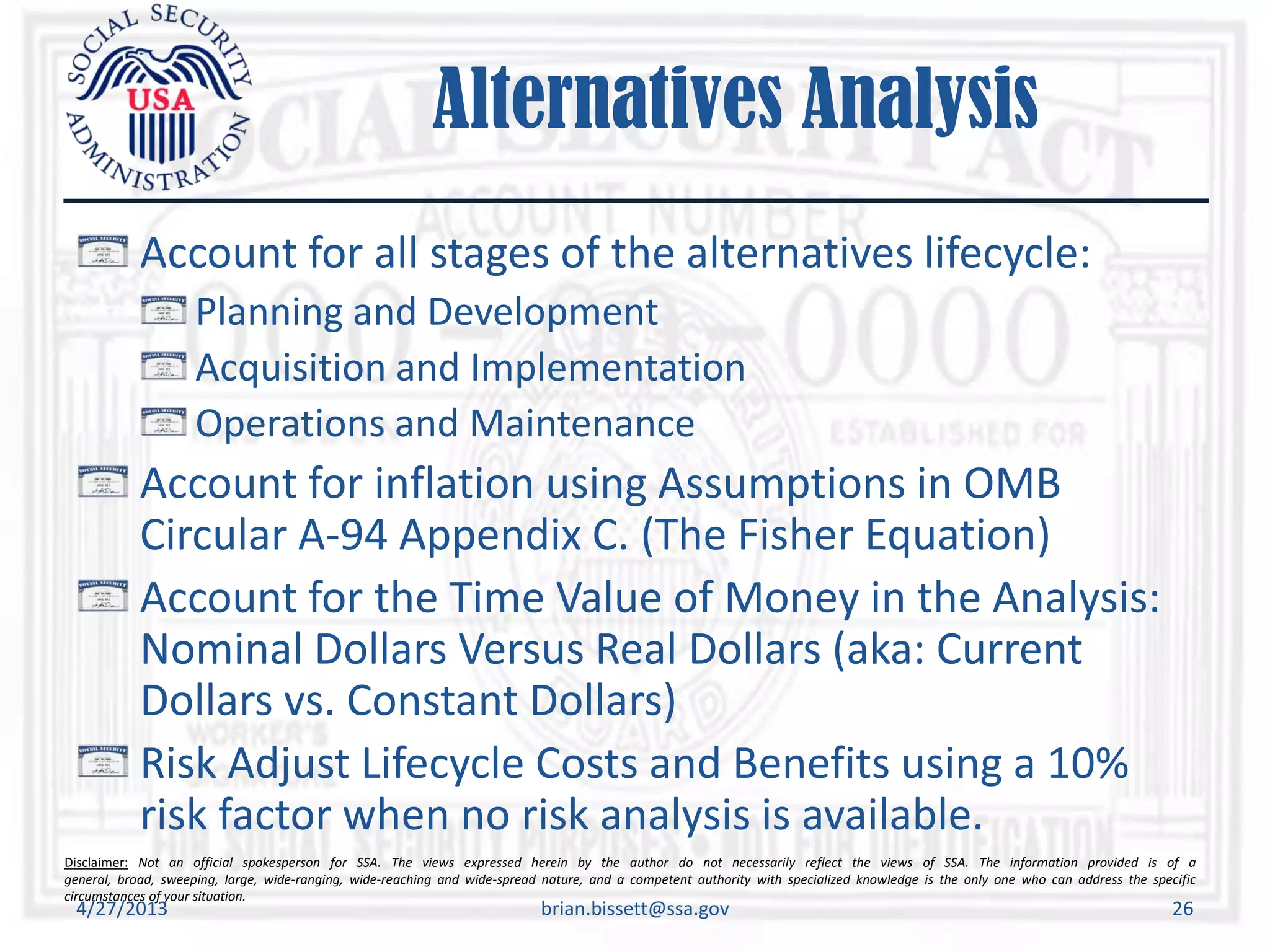 Disclaimer: Not an official spokesperson for SSA. The views expressed herein by the author do not necessarily reflect the views of SSA. The information provided is of a
general, broad, sweeping, large, wide-ranging, wide-reaching and wide-spread nature, and a competent authority with specialized knowledge is the only one who can address the specific
circumstances of your situation.
Alternatives Analysis
Account for all stages of the alternatives lifecycle:
Planning and Development
Acquisition and Implementation
Operations and Maintenance
Account for inflation using Assumptions in OMB
Circular A-94 Appendix C. (The Fisher Equation)
Account for the Time Value of Money in the Analysis:
Nominal Dollars Versus Real Dollars (aka: Current
Dollars vs. Constant Dollars)
Risk Adjust Lifecycle Costs and Benefits using a 10%
risk factor when no risk analysis is available.
4/27/2013 brian.bissett@ssa.gov 26
 