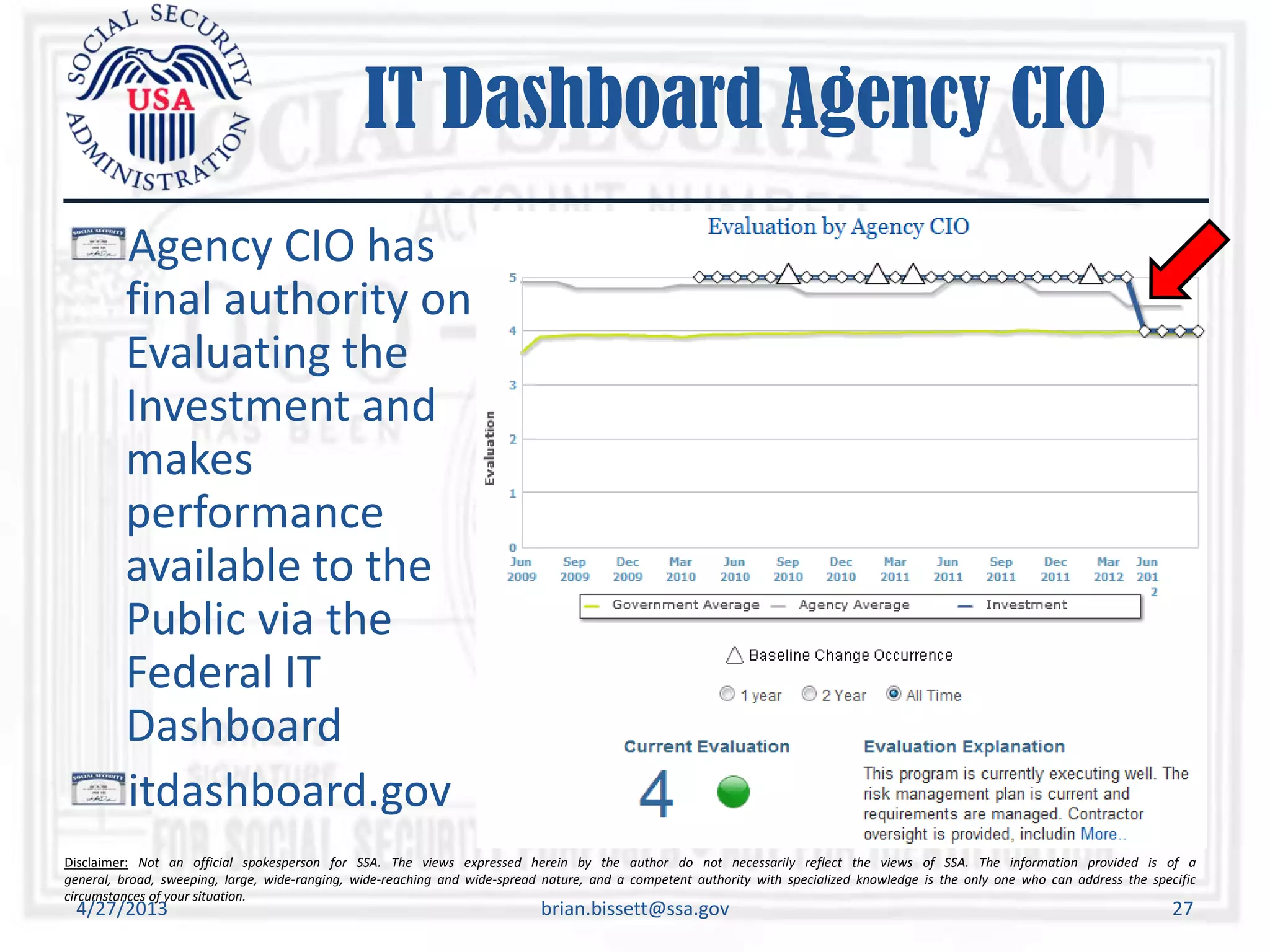 Disclaimer: Not an official spokesperson for SSA. The views expressed herein by the author do not necessarily reflect the views of SSA. The information provided is of a
general, broad, sweeping, large, wide-ranging, wide-reaching and wide-spread nature, and a competent authority with specialized knowledge is the only one who can address the specific
circumstances of your situation.
IT Dashboard Agency CIO
Agency CIO has
final authority on
Evaluating the
Investment and
makes
performance
available to the
Public via the
Federal IT
Dashboard
itdashboard.gov
4/27/2013 brian.bissett@ssa.gov 27
 