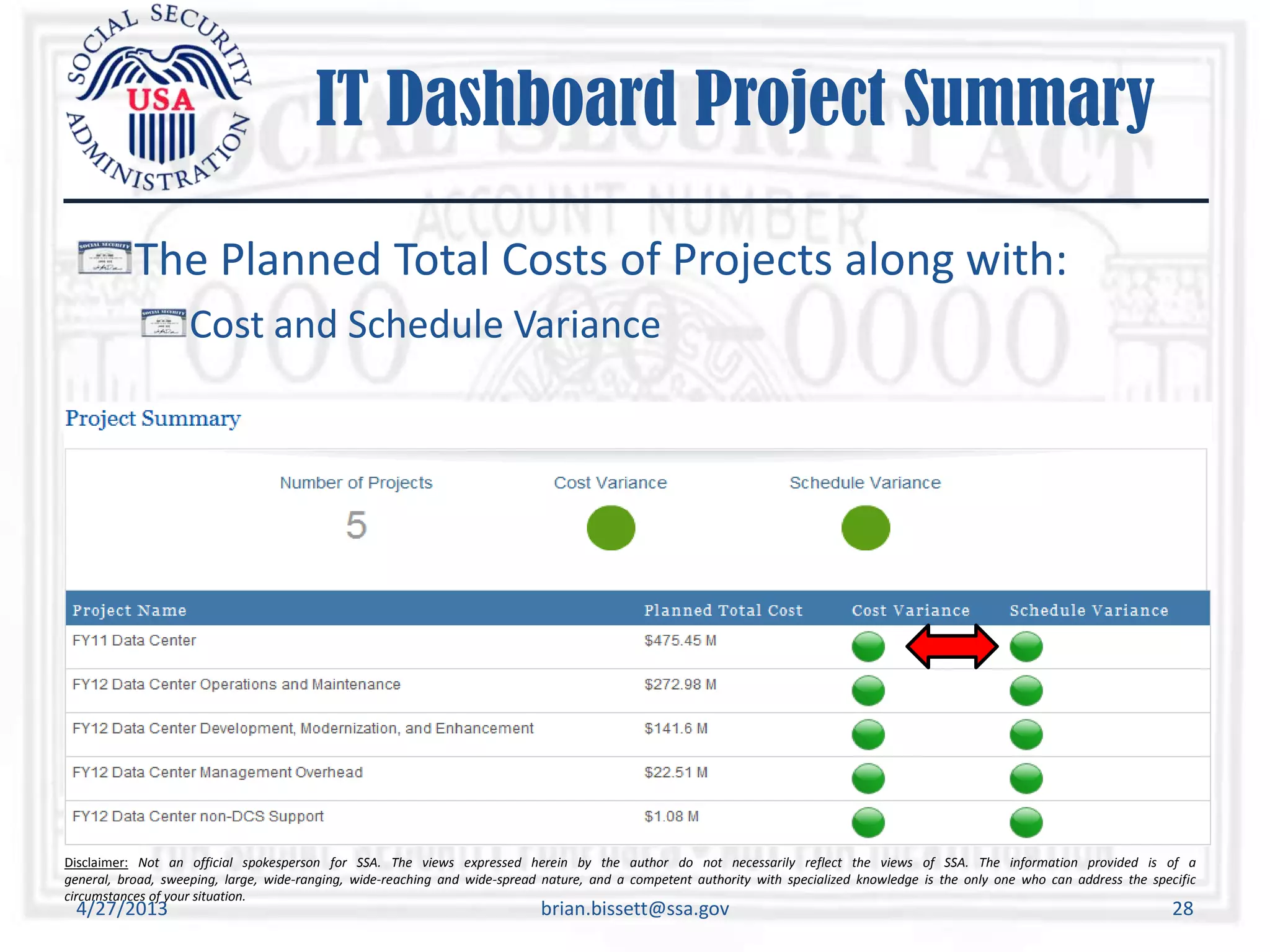 Disclaimer: Not an official spokesperson for SSA. The views expressed herein by the author do not necessarily reflect the views of SSA. The information provided is of a
general, broad, sweeping, large, wide-ranging, wide-reaching and wide-spread nature, and a competent authority with specialized knowledge is the only one who can address the specific
circumstances of your situation.
IT Dashboard Project Summary
The Planned Total Costs of Projects along with:
Cost and Schedule Variance
4/27/2013 brian.bissett@ssa.gov 28
 