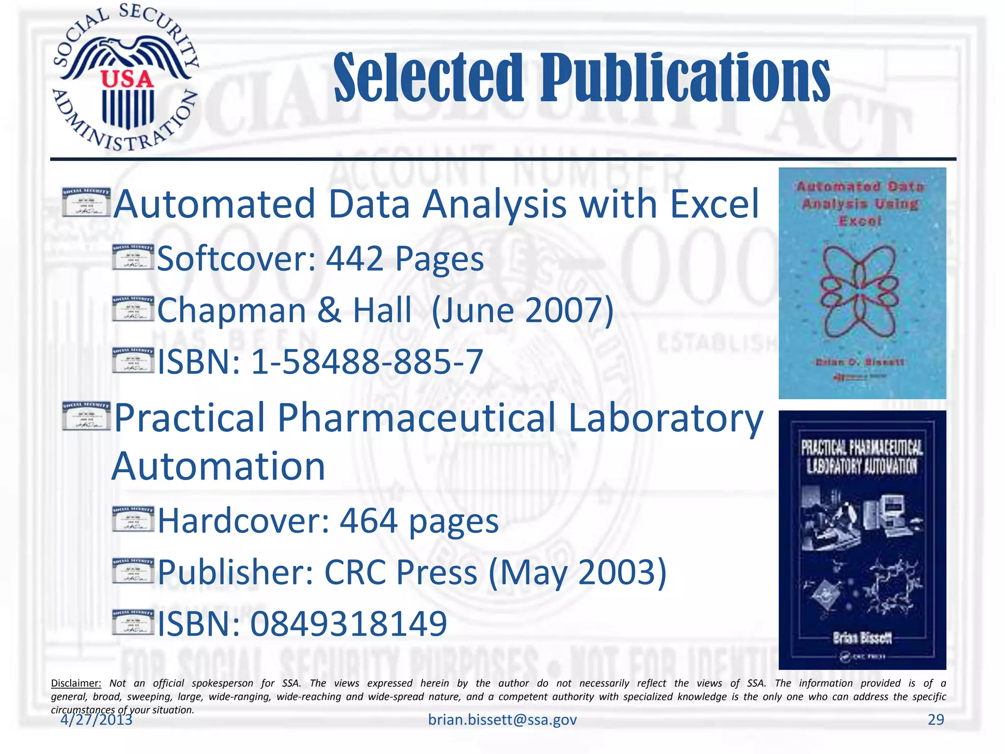 Disclaimer: Not an official spokesperson for SSA. The views expressed herein by the author do not necessarily reflect the views of SSA. The information provided is of a
general, broad, sweeping, large, wide-ranging, wide-reaching and wide-spread nature, and a competent authority with specialized knowledge is the only one who can address the specific
circumstances of your situation.
Selected Publications
Automated Data Analysis with Excel
Softcover: 442 Pages
Chapman & Hall (June 2007)
ISBN: 1-58488-885-7
Practical Pharmaceutical Laboratory
Automation
Hardcover: 464 pages
Publisher: CRC Press (May 2003)
ISBN: 0849318149
4/27/2013 brian.bissett@ssa.gov 29
 