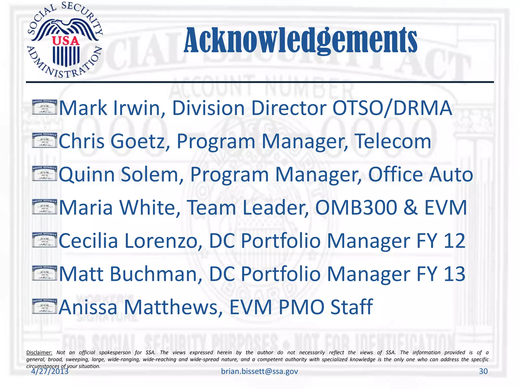 Disclaimer: Not an official spokesperson for SSA. The views expressed herein by the author do not necessarily reflect the views of SSA. The information provided is of a
general, broad, sweeping, large, wide-ranging, wide-reaching and wide-spread nature, and a competent authority with specialized knowledge is the only one who can address the specific
circumstances of your situation.
Acknowledgements
Mark Irwin, Division Director OTSO/DRMA
Chris Goetz, Program Manager, Telecom
Quinn Solem, Program Manager, Office Auto
Maria White, Team Leader, OMB300 & EVM
Cecilia Lorenzo, DC Portfolio Manager FY 12
Matt Buchman, DC Portfolio Manager FY 13
Anissa Matthews, EVM PMO Staff
4/27/2013 brian.bissett@ssa.gov 30
 