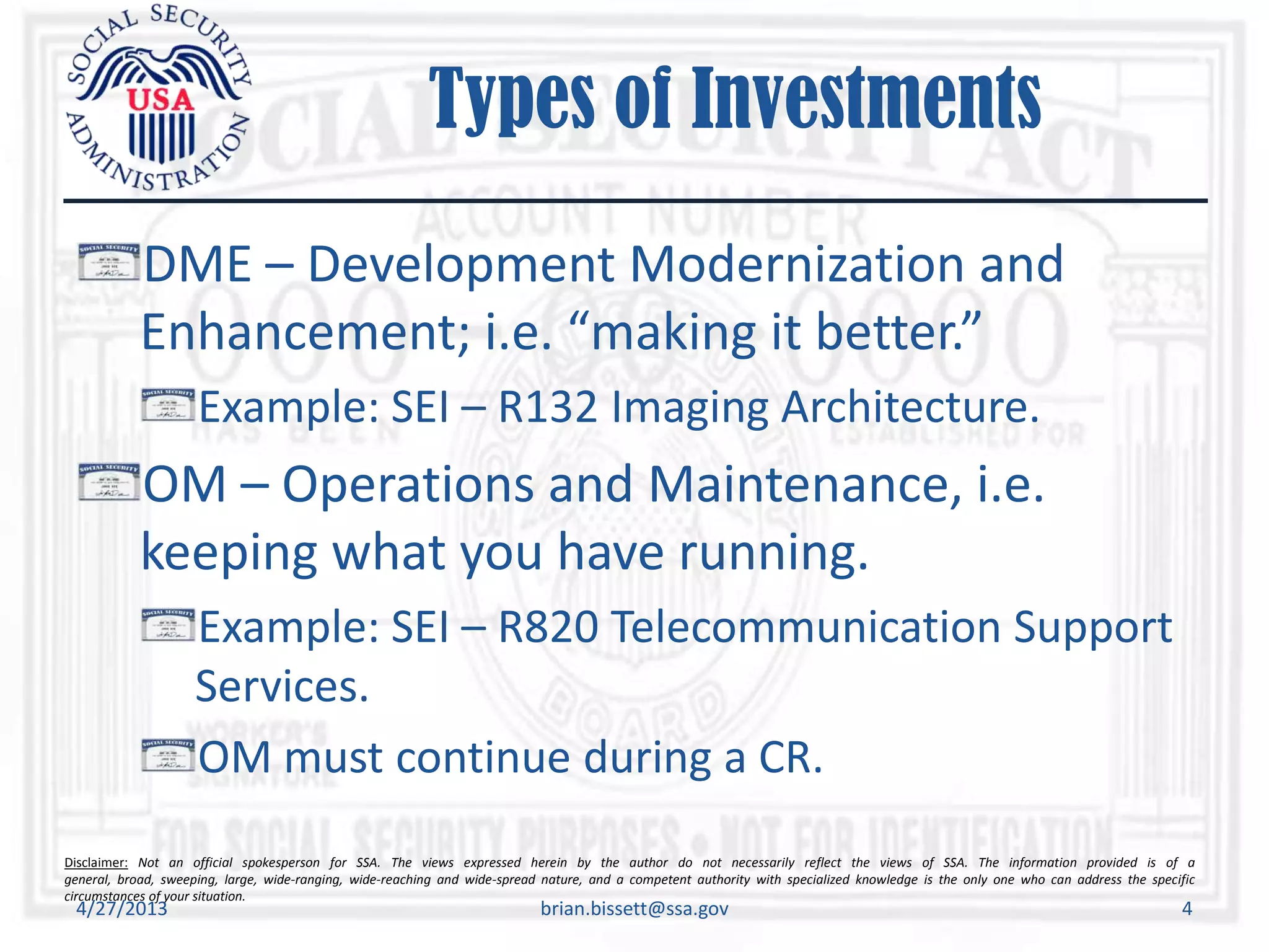 Disclaimer: Not an official spokesperson for SSA. The views expressed herein by the author do not necessarily reflect the views of SSA. The information provided is of a
general, broad, sweeping, large, wide-ranging, wide-reaching and wide-spread nature, and a competent authority with specialized knowledge is the only one who can address the specific
circumstances of your situation.
Types of Investments
DME – Development Modernization and
Enhancement; i.e. “making it better.”
Example: SEI – R132 Imaging Architecture.
OM – Operations and Maintenance, i.e.
keeping what you have running.
Example: SEI – R820 Telecommunication Support
Services.
OM must continue during a CR.
4/27/2013 brian.bissett@ssa.gov 4
 