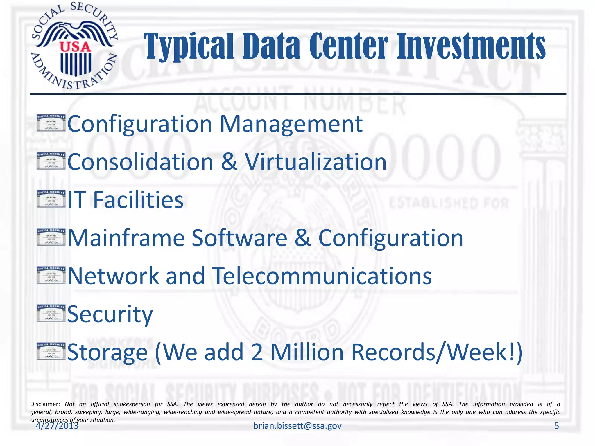 Disclaimer: Not an official spokesperson for SSA. The views expressed herein by the author do not necessarily reflect the views of SSA. The information provided is of a
general, broad, sweeping, large, wide-ranging, wide-reaching and wide-spread nature, and a competent authority with specialized knowledge is the only one who can address the specific
circumstances of your situation.
Typical Data Center Investments
Configuration Management
Consolidation & Virtualization
IT Facilities
Mainframe Software & Configuration
Network and Telecommunications
Security
Storage (We add 2 Million Records/Week!)
4/27/2013 brian.bissett@ssa.gov 5
 