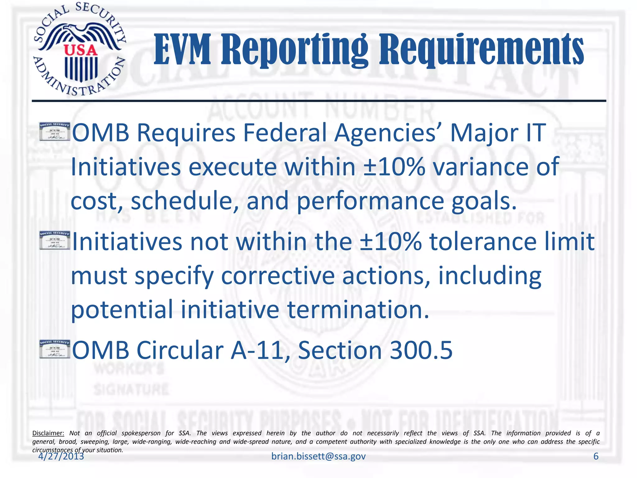 Disclaimer: Not an official spokesperson for SSA. The views expressed herein by the author do not necessarily reflect the views of SSA. The information provided is of a
general, broad, sweeping, large, wide-ranging, wide-reaching and wide-spread nature, and a competent authority with specialized knowledge is the only one who can address the specific
circumstances of your situation.
EVM Reporting Requirements
OMB Requires Federal Agencies’ Major IT
Initiatives execute within ±10% variance of
cost, schedule, and performance goals.
Initiatives not within the ±10% tolerance limit
must specify corrective actions, including
potential initiative termination.
OMB Circular A-11, Section 300.5
4/27/2013 brian.bissett@ssa.gov 6
 