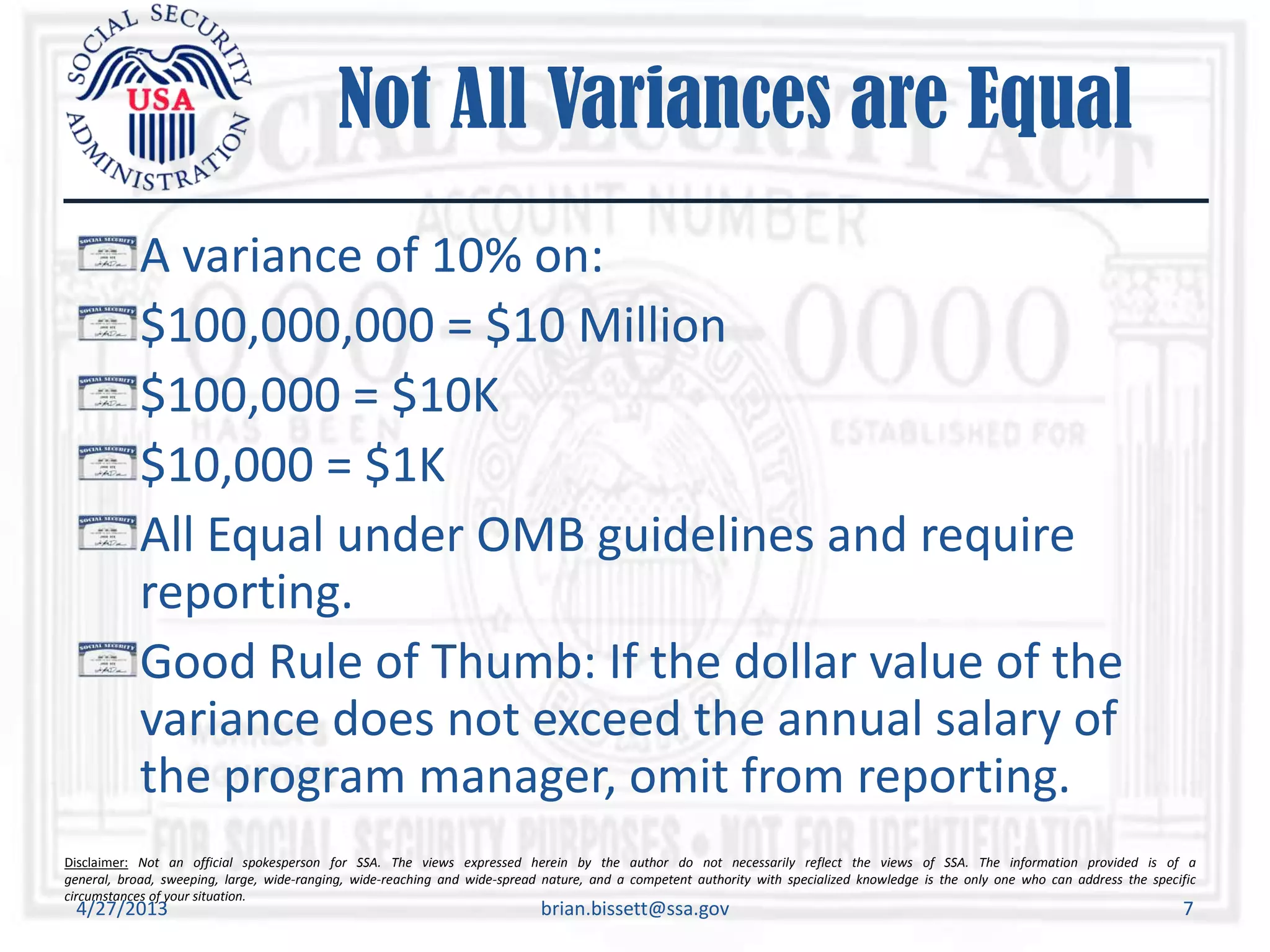 Disclaimer: Not an official spokesperson for SSA. The views expressed herein by the author do not necessarily reflect the views of SSA. The information provided is of a
general, broad, sweeping, large, wide-ranging, wide-reaching and wide-spread nature, and a competent authority with specialized knowledge is the only one who can address the specific
circumstances of your situation.
Not All Variances are Equal
A variance of 10% on:
$100,000,000 = $10 Million
$100,000 = $10K
$10,000 = $1K
All Equal under OMB guidelines and require
reporting.
Good Rule of Thumb: If the dollar value of the
variance does not exceed the annual salary of
the program manager, omit from reporting.
4/27/2013 brian.bissett@ssa.gov 7
 