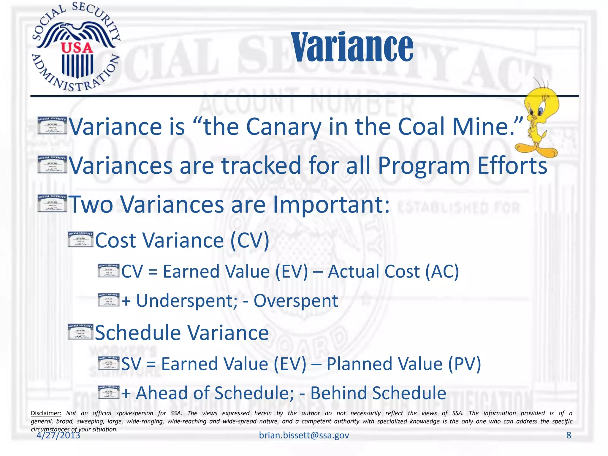 Disclaimer: Not an official spokesperson for SSA. The views expressed herein by the author do not necessarily reflect the views of SSA. The information provided is of a
general, broad, sweeping, large, wide-ranging, wide-reaching and wide-spread nature, and a competent authority with specialized knowledge is the only one who can address the specific
circumstances of your situation.
Variance
Variance is “the Canary in the Coal Mine.”
Variances are tracked for all Program Efforts
Two Variances are Important:
Cost Variance (CV)
CV = Earned Value (EV) – Actual Cost (AC)
+ Underspent; - Overspent
Schedule Variance
SV = Earned Value (EV) – Planned Value (PV)
+ Ahead of Schedule; - Behind Schedule
4/27/2013 brian.bissett@ssa.gov 8
 