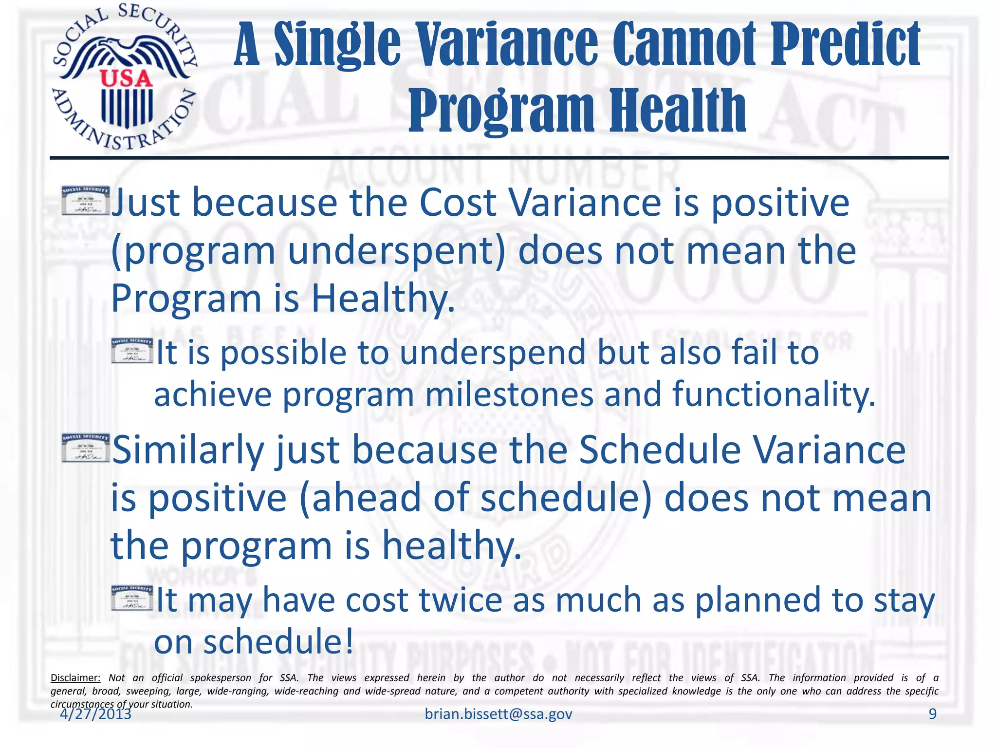Disclaimer: Not an official spokesperson for SSA. The views expressed herein by the author do not necessarily reflect the views of SSA. The information provided is of a
general, broad, sweeping, large, wide-ranging, wide-reaching and wide-spread nature, and a competent authority with specialized knowledge is the only one who can address the specific
circumstances of your situation.
A Single Variance Cannot Predict
Program Health
Just because the Cost Variance is positive
(program underspent) does not mean the
Program is Healthy.
It is possible to underspend but also fail to
achieve program milestones and functionality.
Similarly just because the Schedule Variance
is positive (ahead of schedule) does not mean
the program is healthy.
It may have cost twice as much as planned to stay
on schedule!
4/27/2013 brian.bissett@ssa.gov 9
 