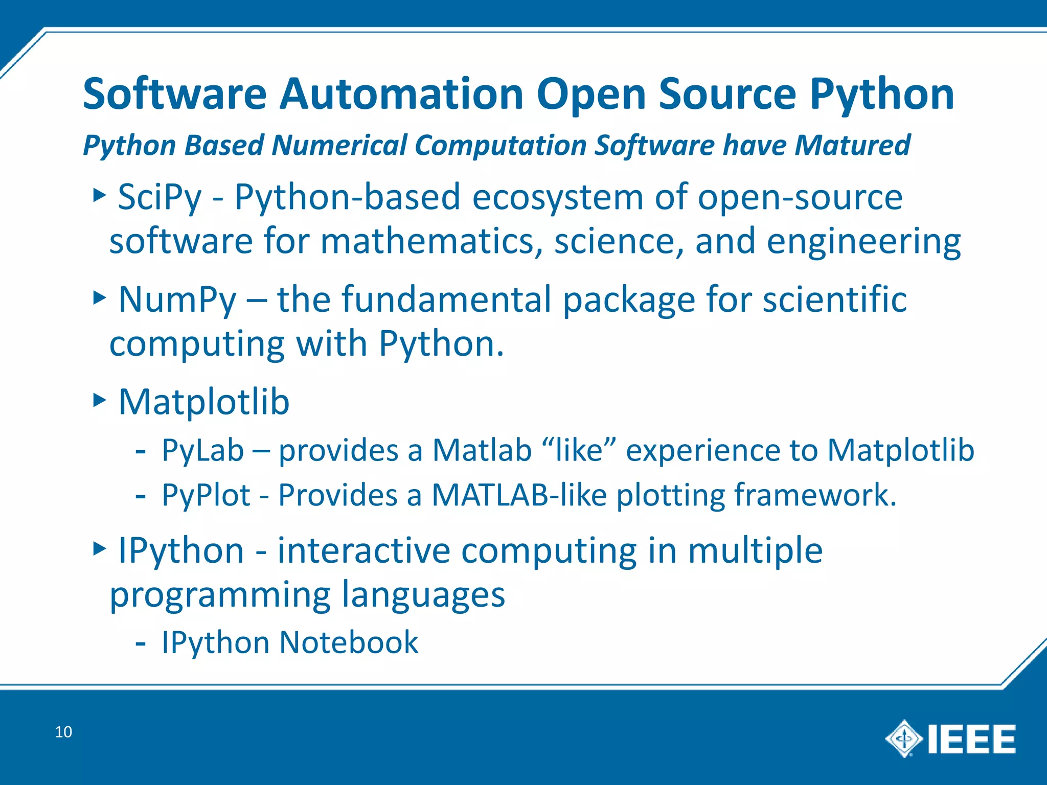 Software Automation Open Source Python
▸SciPy - Python-based ecosystem of open-source
software for mathematics, science, and engineering
▸NumPy – the fundamental package for scientific
computing with Python.
▸Matplotlib
- PyLab – provides a Matlab “like” experience to Matplotlib
- PyPlot - Provides a MATLAB-like plotting framework.
▸IPython - interactive computing in multiple
programming languages
- IPython Notebook
10
Python Based Numerical Computation Software have Matured
 
