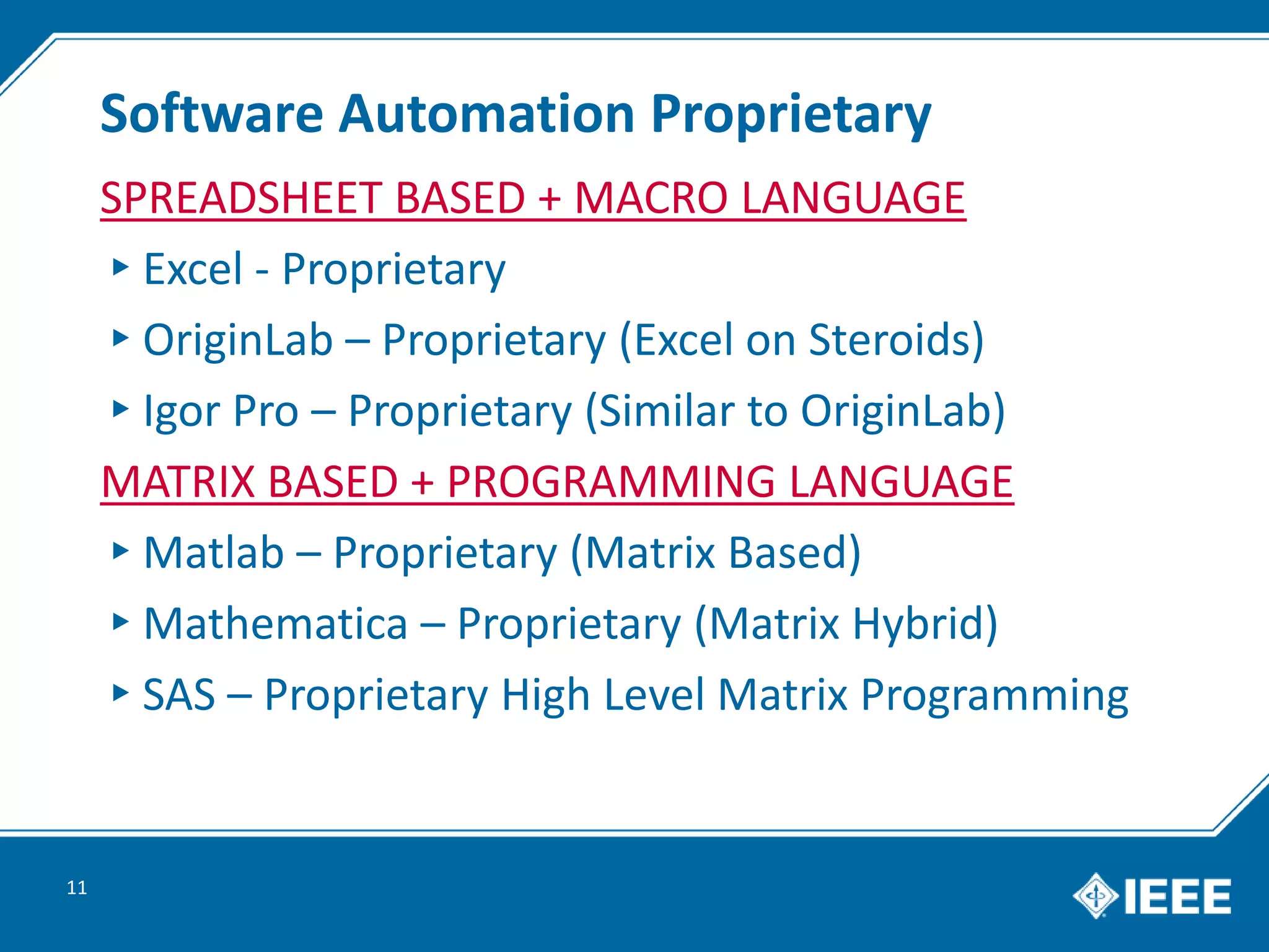Software Automation Proprietary
SPREADSHEET BASED + MACRO LANGUAGE
▸Excel - Proprietary
▸OriginLab – Proprietary (Excel on Steroids)
▸Igor Pro – Proprietary (Similar to OriginLab)
MATRIX BASED + PROGRAMMING LANGUAGE
▸Matlab – Proprietary (Matrix Based)
▸Mathematica – Proprietary (Matrix Hybrid)
▸SAS – Proprietary High Level Matrix Programming
11
 