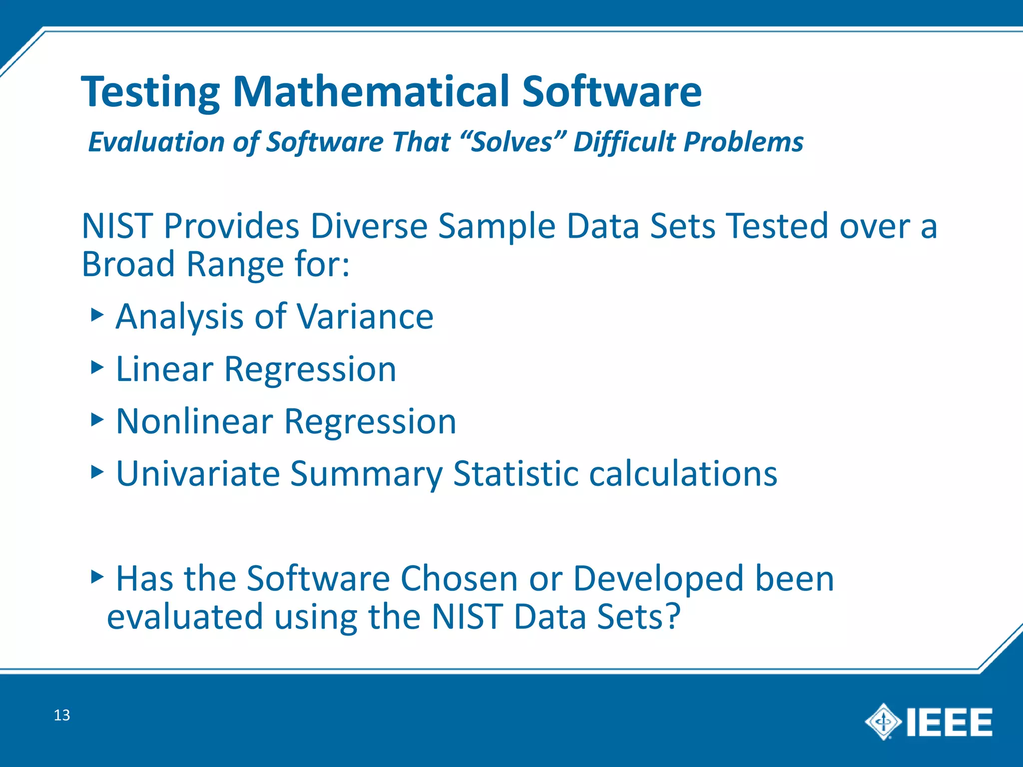Testing Mathematical Software
NIST Provides Diverse Sample Data Sets Tested over a
Broad Range for:
▸Analysis of Variance
▸Linear Regression
▸Nonlinear Regression
▸Univariate Summary Statistic calculations
▸Has the Software Chosen or Developed been
evaluated using the NIST Data Sets?
13
Evaluation of Software That “Solves” Difficult Problems
 