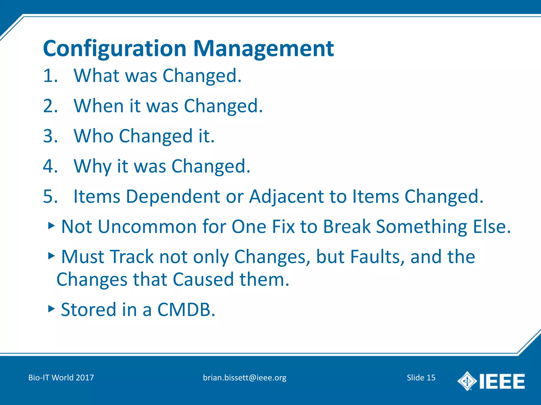 Configuration Management
1. What was Changed.
2. When it was Changed.
3. Who Changed it.
4. Why it was Changed.
5. Items Dependent or Adjacent to Items Changed.
▸Not Uncommon for One Fix to Break Something Else.
▸Must Track not only Changes, but Faults, and the
Changes that Caused them.
▸Stored in a CMDB.
Bio-IT World 2017 brian.bissett@ieee.org Slide 15
 