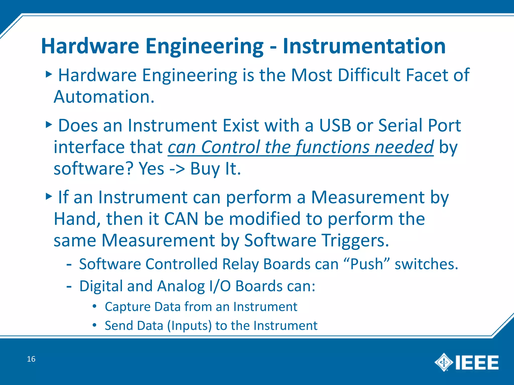 Hardware Engineering - Instrumentation
▸Hardware Engineering is the Most Difficult Facet of
Automation.
▸Does an Instrument Exist with a USB or Serial Port
interface that can Control the functions needed by
software? Yes -> Buy It.
▸If an Instrument can perform a Measurement by
Hand, then it CAN be modified to perform the
same Measurement by Software Triggers.
- Software Controlled Relay Boards can “Push” switches.
- Digital and Analog I/O Boards can:
• Capture Data from an Instrument
• Send Data (Inputs) to the Instrument
16
 