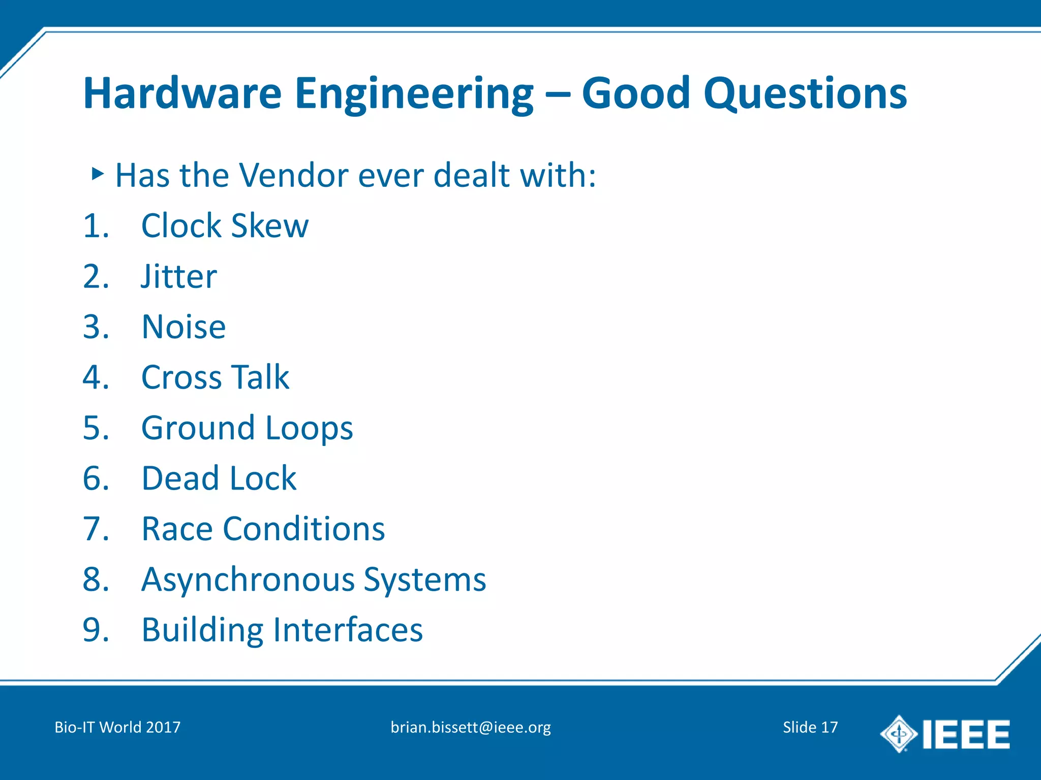 Hardware Engineering – Good Questions
▸Has the Vendor ever dealt with:
1. Clock Skew
2. Jitter
3. Noise
4. Cross Talk
5. Ground Loops
6. Dead Lock
7. Race Conditions
8. Asynchronous Systems
9. Building Interfaces
Bio-IT World 2017 brian.bissett@ieee.org Slide 17
 