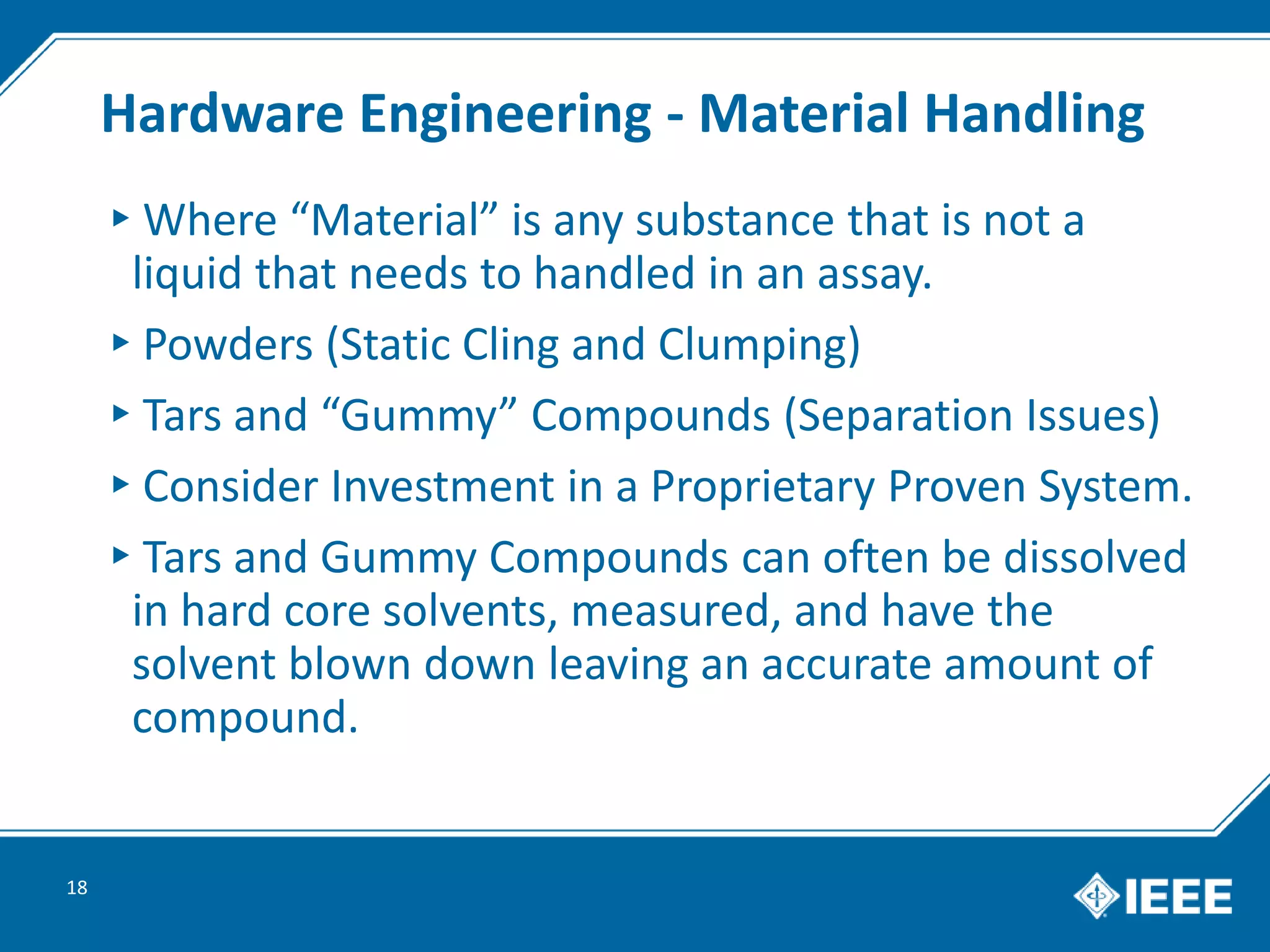 Hardware Engineering - Material Handling
▸Where “Material” is any substance that is not a
liquid that needs to handled in an assay.
▸Powders (Static Cling and Clumping)
▸Tars and “Gummy” Compounds (Separation Issues)
▸Consider Investment in a Proprietary Proven System.
▸Tars and Gummy Compounds can often be dissolved
in hard core solvents, measured, and have the
solvent blown down leaving an accurate amount of
compound.
18
 