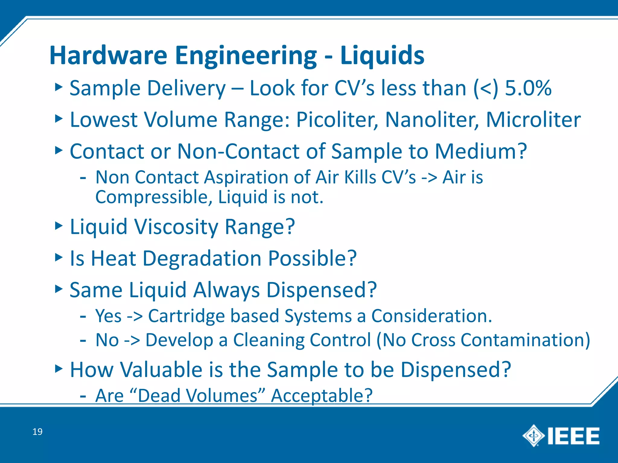 Hardware Engineering - Liquids
▸Sample Delivery – Look for CV’s less than (<) 5.0%
▸Lowest Volume Range: Picoliter, Nanoliter, Microliter
▸Contact or Non-Contact of Sample to Medium?
- Non Contact Aspiration of Air Kills CV’s -> Air is
Compressible, Liquid is not.
▸Liquid Viscosity Range?
▸Is Heat Degradation Possible?
▸Same Liquid Always Dispensed?
- Yes -> Cartridge based Systems a Consideration.
- No -> Develop a Cleaning Control (No Cross Contamination)
▸How Valuable is the Sample to be Dispensed?
- Are “Dead Volumes” Acceptable?
19
 