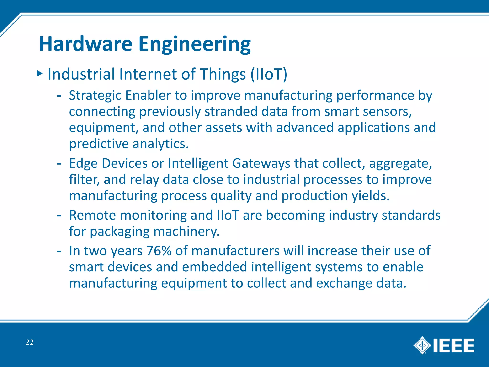 Hardware Engineering
▸Industrial Internet of Things (IIoT)
- Strategic Enabler to improve manufacturing performance by
connecting previously stranded data from smart sensors,
equipment, and other assets with advanced applications and
predictive analytics.
- Edge Devices or Intelligent Gateways that collect, aggregate,
filter, and relay data close to industrial processes to improve
manufacturing process quality and production yields.
- Remote monitoring and IIoT are becoming industry standards
for packaging machinery.
- In two years 76% of manufacturers will increase their use of
smart devices and embedded intelligent systems to enable
manufacturing equipment to collect and exchange data.
22
 
