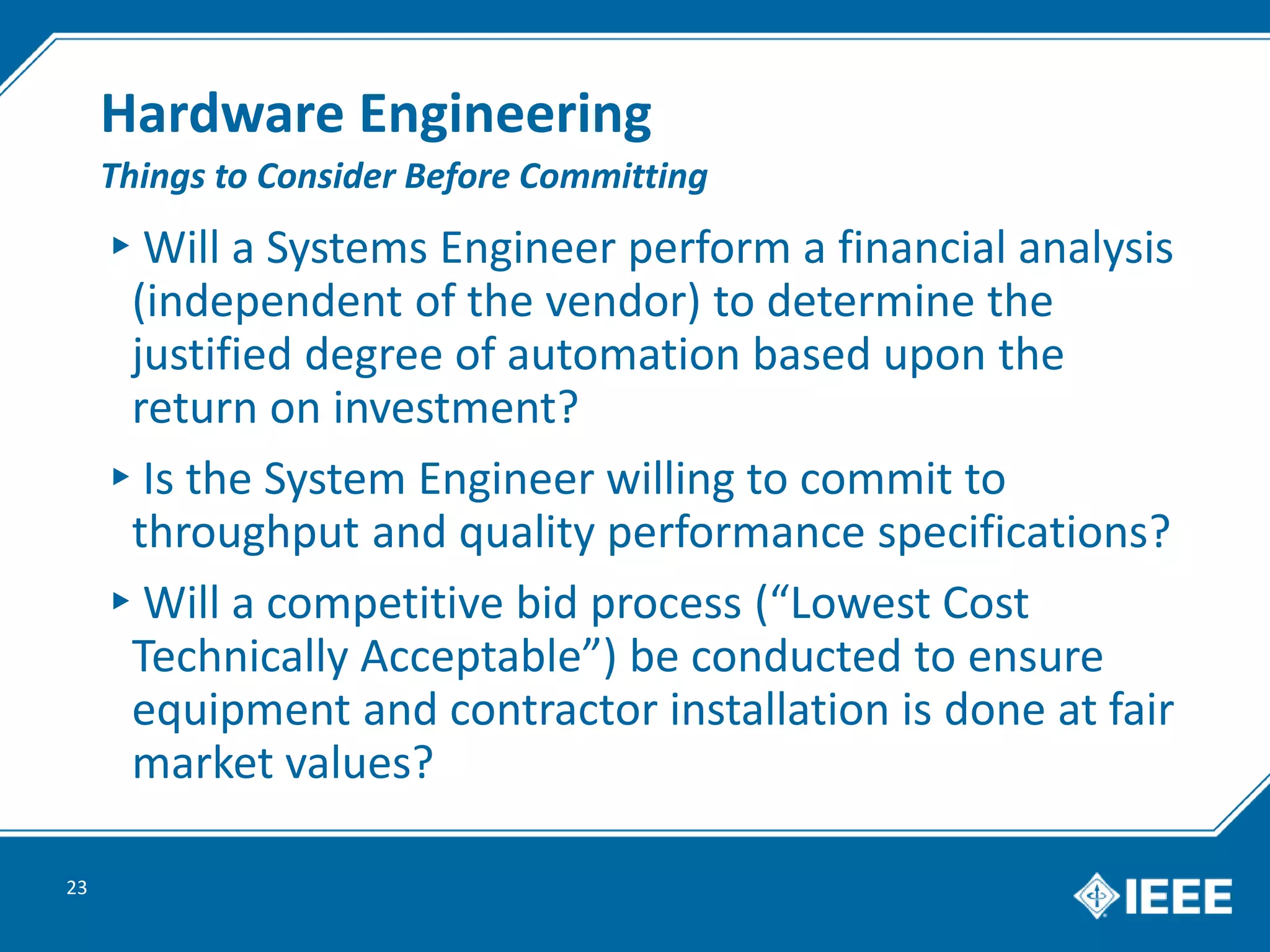 Hardware Engineering
▸Will a Systems Engineer perform a financial analysis
(independent of the vendor) to determine the
justified degree of automation based upon the
return on investment?
▸Is the System Engineer willing to commit to
throughput and quality performance specifications?
▸Will a competitive bid process (“Lowest Cost
Technically Acceptable”) be conducted to ensure
equipment and contractor installation is done at fair
market values?
23
Things to Consider Before Committing
 