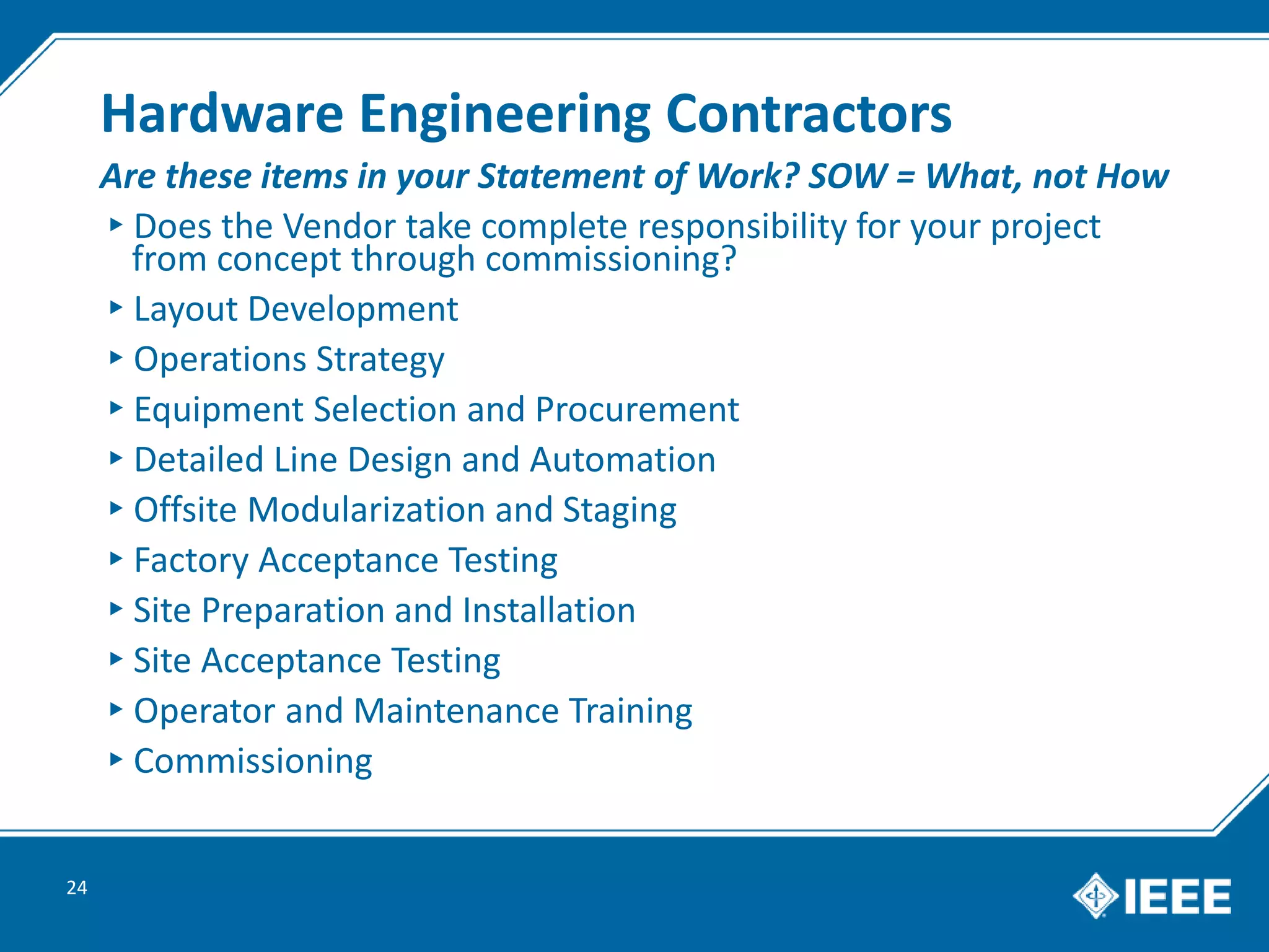 Hardware Engineering Contractors
▸Does the Vendor take complete responsibility for your project
from concept through commissioning?
▸Layout Development
▸Operations Strategy
▸Equipment Selection and Procurement
▸Detailed Line Design and Automation
▸Offsite Modularization and Staging
▸Factory Acceptance Testing
▸Site Preparation and Installation
▸Site Acceptance Testing
▸Operator and Maintenance Training
▸Commissioning
24
Are these items in your Statement of Work? SOW = What, not How
 