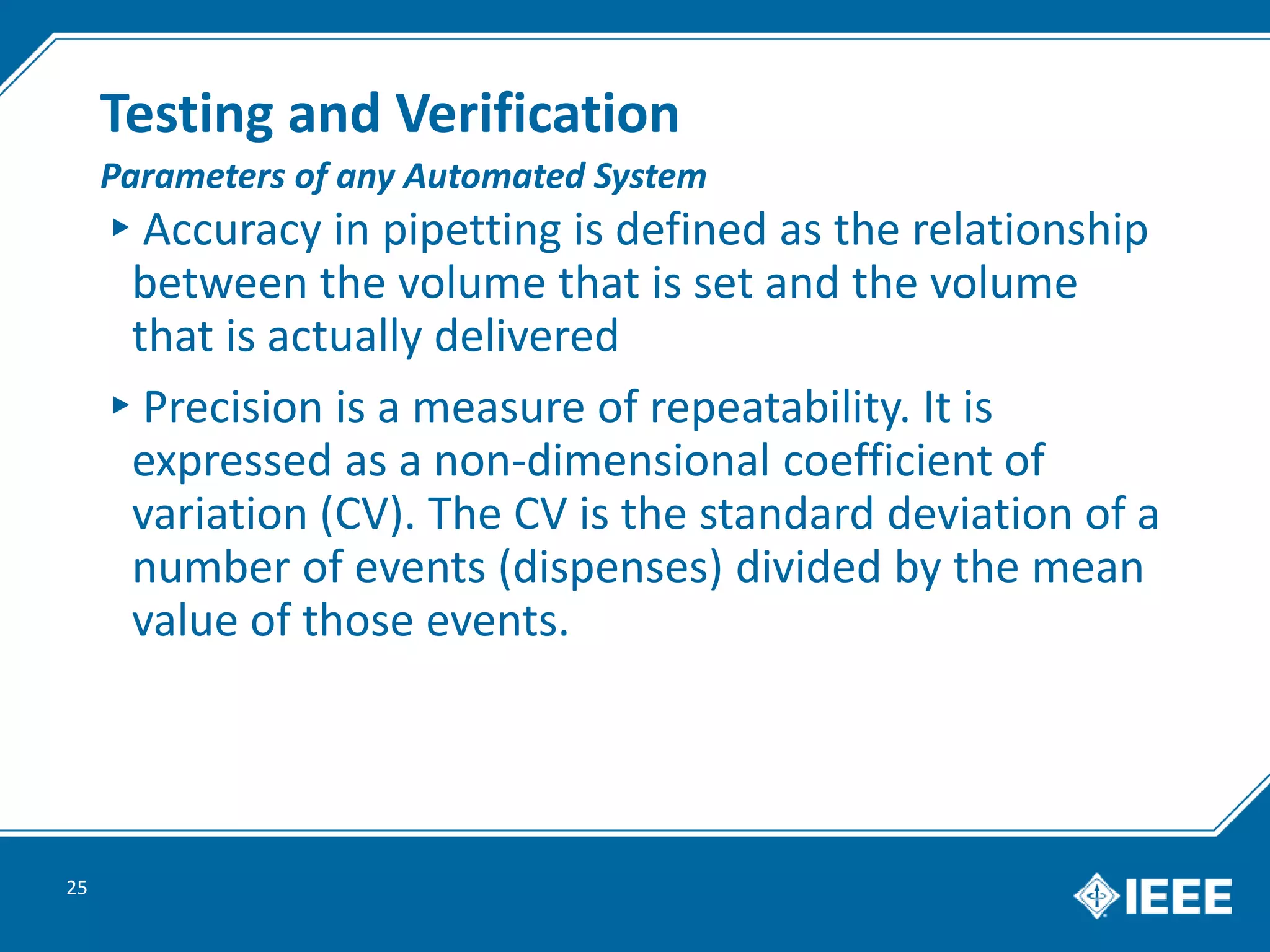 Testing and Verification
▸Accuracy in pipetting is defined as the relationship
between the volume that is set and the volume
that is actually delivered
▸Precision is a measure of repeatability. It is
expressed as a non-dimensional coefficient of
variation (CV). The CV is the standard deviation of a
number of events (dispenses) divided by the mean
value of those events.
25
Parameters of any Automated System
 